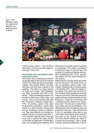 360° – the Business Transformation Journal  No. 10 | April 2014
20
small business owners – they all feel at
home here. And they can get a night-ac-
cess key, if they want.
The Number of Co-working Providers
Continues to Grow
One reason why co-working has become
so popular lately is the rise of the itinerant
worker. The office has become portable.
Laptops now replace folders and files,
and snail mail has been pushed to the
sidelines. “The office no longer consists
of bricks and mortar,” says Madeleine
von Mohl, co-founder and CEO of Be-
tahaus. “Today’s knowledge workers can
decide for themselves where they want
to work.” This is a format that really suits
the “Generation Y lifestyle” (Gloger 2012,
77ff.). Co-working spaces have been
mushrooming worldwide in recent years
thanks to a semi-nomadic working style
and an increasing number of freelanc-
ers. They have become a universally ac-
cepted new form of service (see table 1).
The movement may still have a long way
to go until it reaches the same number
of branches as Starbucks or McDonald’s
have, but considering the relatively short
time period it has been around, its growth
is comparable. The market is growing at
an enormous pace. In just one year, the
number of co-working locations has dou-
bled (Deskwanted.com 2013). Special-
ists believe that this rapid development
will continue.
Bettina Sturm is among those who profit-
ed from the boom. The owner of the ca-
reer re-orientation agency called “Dein
Copilot” moved into her co-working space
in September 2012 – after an irregular of-
fice career. First, there was the home of-
fice. What she liked most about it was that
it was so convenient. She lived where she
worked, and she invited the clients into her
living room. “There was no commute, and
I invested the time I saved in my consul-
tancy work.” But she soon realized that a
home office also has its drawbacks. “It is
difficult to draw the line between work and
private life,” she says. “I also did not real-
ly like my candidates being able to see
which book I was reading at the moment.”
She gave up the comfort of her living
room and started meeting her clients in
a variety of surroundings – with a variety
of results. She interviewed them in the lo-
Fig. 2: The
Betahaus Café,
the heart of the
Betahaus co-
working space
in Berlin
Inspiring Places
 