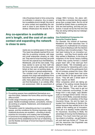 360° – the Business Transformation Journal  No. 10 | April 2014
22
mile of business travel or time-consuming
co-ordination in advance. Any co-opera-
tion is available at arm’s length, the cost of
an extra contact and expanding the net-
work is close to zero thanks to the bor-
derless infrastructure the tenants find in
nearly any co-working space in the world.
This news has already reached firms out-
side the co-working universe, with large
and small enterprises showing an inter-
est. They want to know how they can profit
from the very special buzz that Betahaus,
Mobilesuite, and all the rest create. They
have started to send out their staff into
the brave new world, getting them estab-
lished at their own co-working desks, of-
ten for projects or special assignments.
The contrast could not be greater. Em-
ployees from large well-established firms
leave their offices, forgetting the thick car-
pets, heavy glass doors, and dress code,
and find themselves in an entirely differ-
ent environment. With its assortment of
vintage IKEA furniture, the place rath-
er looks like a university learning support
group than a project team. But do not let
yourself be fooled; these co-working ten-
ants are hard-working, and they are pro-
ductive. It would not be the first time that
they are doing nothing less but redesign-
ing the future.
How Established Companies Are
Using the Creative Space
For example, the mineral oil business:
Madeleine von Mohl describes how 13
managers of a multinational oil company
once came to Betahaus with the intention
of starting a new innovative project. They
had been looking for an innovative sur-
rounding – and they found exactly what
they wanted in Betahaus. In the busy at-
mosphere of the former factory building
in Berlin they quickly formed a creative
project team with a few start-ups from
adjacent desks. “We immediately got a
lot of chances for networking with a very
high impact,” one of the participants from
the oil company praised the move. After
a few days, the project team had come
up with models for the gas station of the
future. “They left with a whole batch of
ideas,” reports von Mohl.
Other companies which are taking ad-
vantage of the setting include Deutsche
Telekom, Bayer, TUI, and online fash-
ion ship Zalando. “They want to get out
of their customary surroundings, to see
things from a new angle,” says Mobile-
suite co-manager Simon Schier. One ex-
ample is Armin Molla, corporate develop-
er of Ergodirekt, a subsidiary of the Ergo
Insurance Group. He and his team re-
located from Nuremberg to Berlin’s Be-
tahaus because they wanted to be in the
middle of this melting pot of innovation.
Their job is to develop mobile solutions
for insurances. According to Molla, the
advantage of moving into the Betahaus is
obvious: “It is much more than just rent-
ing a desk in a building – we get freelanc-
ers and start-ups thrown in!” Those are
just the resources that Ergodirekt was
lacking for its project.
Key Learnings
►► Co-working spaces have established themselves as a
new third place, between the home office and the regular
office at work.
►► A wide range of tenants profits from temporary office
space: flexible knowledge workers, consultants, individu-
als working on projects, freelancers, and employees of
big companies.
►► Transaction costs for networking are low in co-working
spaces, and the conditions for forming impromptu orga-
nizational structures are excellent – providing a strong
incentive for innovation and creating new knowledge.
►► In tomorrow’s knowledge economy, co-working spaces
will become firmly established as the hub of networking
and the flexible exchange of know-how beyond company
boundaries.
Any co-operation is available at
arm’s length, and the cost of an extra
contact and expanding the network
is close to zero.
Inspiring Places
 