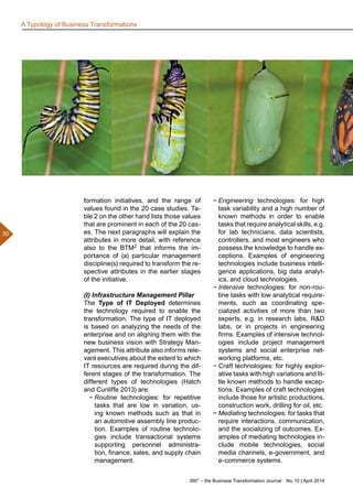 360° – the Business Transformation Journal  No. 10 | April 2014
30
formation initiatives, and the range of
values found in the 20 case studies. Ta-
ble 2 on the other hand lists those values
that are prominent in each of the 20 cas-
es. The next paragraphs will explain the
attributes in more detail, with reference
also to the BTM2 that informs the im-
portance of (a) particular management
discipline(s) required to transform the re-
spective attributes in the earlier stages
of the initiative.
(I) Infrastructure Management Pillar
The Type of IT Deployed determines
the technology required to enable the
transformation. The type of IT deployed
is based on analyzing the needs of the
enterprise and on aligning them with the
new business vision with Strategy Man-
agement. This attribute also informs rele-
vant executives about the extent to which
IT resources are required during the dif-
ferent stages of the transformation. The
different types of technologies (Hatch
and Cunliffe 2013) are:
−− Routine technologies: for repetitive
tasks that are low in variation, us-
ing known methods such as that in
an automotive assembly line produc-
tion. Examples of routine technolo-
gies include transactional systems
supporting personnel administra-
tion, finance, sales, and supply chain
management.
−− Engineering technologies: for high
task variability and a high number of
known methods in order to enable
tasks that require analytical skills, e.g.
for lab technicians, data scientists,
controllers, and most engineers who
possess the knowledge to handle ex-
ceptions. Examples of engineering
technologies include business intelli-
gence applications, big data analyt-
ics, and cloud technologies.
−− Intensive technologies: for non-rou-
tine tasks with low analytical require-
ments, such as coordinating spe-
cialized activities of more than two
experts, e.g. in research labs, RD
labs, or in projects in engineering
firms. Examples of intensive technol-
ogies include project management
systems and social enterprise net-
working platforms, etc.
−− Craft technologies: for highly explor-
ative tasks with high variations and lit-
tle known methods to handle excep-
tions. Examples of craft technologies
include those for artistic productions,
construction work, drilling for oil, etc.
−− Mediating technologies: for tasks that
require interactions, communication,
and the socializing of outcomes. Ex-
amples of mediating technologies in-
clude mobile technologies, social
media channels, e-government, and
e-commerce systems.
A Typology of Business Transformations
 