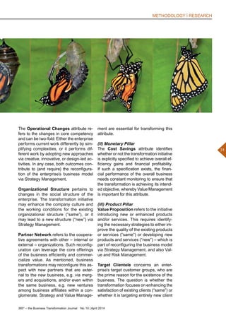 360° – the Business Transformation Journal  No. 10 | April 2014
31
METHODOLOGY | RESEARCH
The Operational Changes attribute re-
fers to the changes in core competency
and can be two-fold: Either the enterprise
performs current work differently by sim-
plifying complexities, or it performs dif-
ferent work by adopting new approaches
via creative, innovative, or design-led ac-
tivities. In any case, both outcomes con-
tribute to (and require) the reconfigura-
tion of the enterprise’s business model
via Strategy Management.
Organizational Structure pertains to
changes in the social structure of the
enterprise. The transformation initiative
may enhance the company culture and
the working conditions for the existing
organizational structure (“same”), or it
may lead to a new structure (“new”) via
Strategy Management.
Partner Network refers to the coopera-
tive agreements with other – internal or
external – organizations. Such reconfig-
uration can leverage the core offerings
of the business efficiently and commer-
cialize value. As mentioned, business
transformations may reconfigure this as-
pect with new partners that are exter-
nal to the new business, e.g. via merg-
ers and acquisitions, and/or even within
the same business, e.g. new ventures
among business affiliates within a con-
glomerate. Strategy and Value Manage-
ment are essential for transforming this
attribute.
(II) Monetary Pillar
The Cost Savings attribute identifies
whether or not the transformation initiative
is explicitly specified to achieve overall ef-
ficiency gains and financial profitability.
If such a specification exists, the finan-
cial performance of the overall business
needs constant monitoring to ensure that
the transformation is achieving its intend-
ed objective, whereby Value Management
is important for this attribute.
(III) Product Pillar
Value Proposition refers to the initiative
introducing new or enhanced products
and/or services. This requires identify-
ing the necessary strategies to either im-
prove the quality of the existing products
or services (“same”) or developing new
products and services (“new”) – which is
part of reconfiguring the business model
via Strategy Management, and also Val-
ue and Risk Management.
Target Clientele concerns an enter-
prise's target customer groups, who are
the prime reason for the existence of the
business. The question is whether the
transformation focuses on enhancing the
satisfaction of existing clients (“same”) or
whether it is targeting entirely new client
 