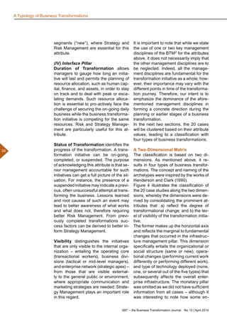 360° – the Business Transformation Journal  No. 10 | April 2014
34
A Typology of Business Transformations
segments (“new”), where Strategy and
Risk Management are essential for this
attribute.
(IV) Interface Pillar
Duration of Transformation allows
managers to gauge how long an initia-
tive will last and permits the planning of
resource allocation, such as human cap-
ital, finance, and assets, in order to stay
on track and to deal with peak or esca-
lating demands. Such resource alloca-
tion is essential to pro-actively face the
challenge of securing the on-going daily
business while the business transforma-
tion initiative is competing for the same
resources. Risk and Strategy Manage-
ment are particularly useful for this at-
tribute.
Status of Transformation identifies the
progress of the transformation. A trans-
formation initiative can be on-going,
completed, or suspended. The purpose
of acknowledging this attribute is that se-
nior management accountable for such
initiatives can get a full picture of the sit-
uation. For instance, the presence of a
suspended initiative may indicate a previ-
ous, often unsuccessful attempt at trans-
forming the business. Lessons learned
and root causes of such an event may
lead to better awareness of what works
and what does not, therefore requiring
better Risk Management. From previ-
ously completed transformations suc-
cess factors can be derived to better in-
form Strategy Management.
Visibility distinguishes the initiatives
that are only visible to the internal orga-
nization – entailing the operating core
(transactional workers), business divi-
sions (tactical or mid-level managers),
and enterprise network (strategic apex) –
from those that are visible external-
ly to the general public or environment,
where appropriate communication and
marketing strategies are needed. Strate-
gy Management plays an important role
in this regard.
It is important to note that while we state
the use of one or two key management
disciplines of the BTM2 for the attributes
above, it does not necessarily imply that
the other management disciplines are to
be neglected. Indeed, all the manage-
ment disciplines are fundamental for the
transformation initiative as a whole; how-
ever, their importance may vary with the
different points in time of the transforma-
tion journey. Therefore, our intent is to
emphasize the dominance of the afore-
mentioned management disciplines in
forming a concrete direction during the
planning or earlier stages of a business
transformation.
In the next two sections, the 20 cases
will be clustered based on their attribute
values, leading to a classification with
four types of business transformations.
A Two-Dimensional Matrix
The classification is based on two di-
mensions. As mentioned above, it re-
sults in four types of business transfor-
mations. The concept and naming of the
archetypes were inspired by the works of
Henderson and Clark (1990).
Figure 4 illustrates the classification of
the 20 case studies along the two dimen-
sions, whereby the dimensions were de-
rived by consolidating the prominent at-
tributes that: a) reflect the degree of
transformational change; and b) the lev-
el of visibility of the transformation initia-
tive.
The former makes up the horizontal axis
and reflects the marginal to fundamental
changes that occurred in the infrastruc-
ture management pillar. This dimension
specifically entails the organizational or
social structure (same or new), opera-
tional changes (performing current work
differently or performing different work),
and type of technology deployed (none,
one, or several out of the five types) that
subsequently affects the overall enter-
prise infrastructure. The monetary pillar
was omitted as we did not have sufficient
information from all cases – although it
was interesting to note how some en-
 