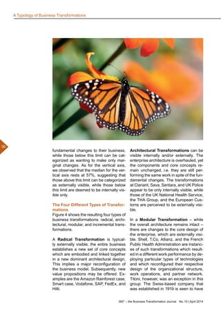 360° – the Business Transformation Journal  No. 10 | April 2014
36
fundamental changes to their business,
while those below this limit can be cat-
egorized as wanting to make only mar-
ginal changes. As for the vertical axis,
we observed that the median for the ver-
tical axis rests at 57%, suggesting that
those above this limit can be categorized
as externally visible, while those below
this limit are deemed to be internally vis-
ible only.
The Four Different Types of Transfor-
mations
Figure 4 shows the resulting four types of
business transformations: radical, archi-
tectural, modular, and incremental trans-
formations.
A Radical Transformation is typical-
ly externally visible; the entire business
establishes a new set of core concepts
which are embodied and linked together
in a new dominant architectural design.
This implies a major reconfiguration of
the business model. Subsequently, new
value propositions may be offered. Ex-
amples are the Amazon Rainforest case,
Smart case, Vodafone, SAP, FedEx, and
Hilti.
Architectural Transformations can be
visible internally and/or externally. The
enterprise architecture is overhauled, yet
the components and core concepts re-
main unchanged, i.e. they are still per-
forming the same work in spite of the fun-
damental changes. The transformations
at Clariant, Sava, Sentara, and UK Police
appear to be only internally visible, while
those of the UK National Health Service,
the THA Group, and the European Cus-
toms are perceived to be externally visi-
ble.
In a Modular Transformation – while
the overall architecture remains intact –
there are changes to the core design of
the enterprise, which are externally visi-
ble. Shell, T.Co, Allianz, and the French
Public Health Administration are instanc-
es of such transformations which result-
ed in a different work performance by de-
ploying particular types of technologies
and which reconfigured their respective
design of the organizational structure,
work operations, and partner network.
Titoni, however, was an exception in this
group: The Swiss-based company that
was established in 1919 is seen to have
A Typology of Business Transformations
 