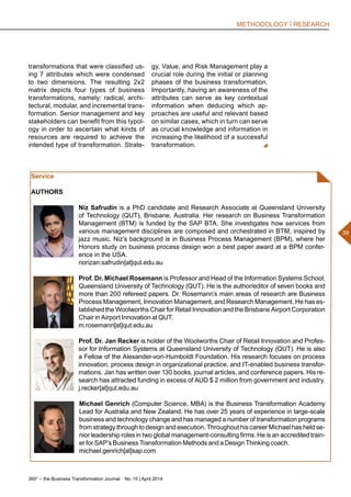 360° – the Business Transformation Journal  No. 10 | April 2014
39
METHODOLOGY | RESEARCH
Service
AUTHORS
Niz Safrudin is a PhD candidate and Research Associate at Queensland University
of Technology (QUT), Brisbane, Australia. Her research on Business Transformation
Management (BTM) is funded by the SAP BTA. She investigates how services from
various management disciplines are composed and orchestrated in BTM, inspired by
jazz music. Niz’s background is in Business Process Management (BPM), where her
Honors study on business process design won a best paper award at a BPM confer-
ence in the USA.
norizan.safrudin[at]qut.edu.au
Prof. Dr. Michael Rosemann is Professor and Head of the Information Systems School,
Queensland University of Technology (QUT). He is the author/editor of seven books and
more than 200 refereed papers. Dr. Rosemann’s main areas of research are Business
Process Management, Innovation Management, and Research Management. He has es-
tablished the Woolworths Chair for Retail Innovation and the Brisbane Airport Corporation
Chair in Airport Innovation at QUT.
m.rosemann[at]qut.edu.au
Prof. Dr. Jan Recker is holder of the Woolworths Chair of Retail Innovation and Profes-
sor for Information Systems at Queensland University of Technology (QUT). He is also
a Fellow of the Alexander-von-Humboldt Foundation. His research focuses on process
innovation, process design in organizational practice, and IT-enabled business transfor-
mations. Jan has written over 130 books, journal articles, and conference papers. His re-
search has attracted funding in excess of AUD $ 2 million from government and industry.
j.recker[at]qut.edu.au
Michael Genrich (Computer Science, MBA) is the Business Transformation Academy
Lead for Australia and New Zealand. He has over 25 years of experience in large-scale
business and technology change and has managed a number of transformation programs
from strategy through to design and execution. Throughout his career Michael has held se-
nior leadership roles in two global management-consulting firms. He is an accredited train-
er for SAP’s Business Transformation Methods and a Design Thinking coach.
michael.genrich[at]sap.com
transformations that were classified us-
ing 7 attributes which were condensed
to two dimensions. The resulting 2x2
matrix depicts four types of business
transformations, namely: radical, archi-
tectural, modular, and incremental trans-
formation. Senior management and key
stakeholders can benefit from this typol-
ogy in order to ascertain what kinds of
resources are required to achieve the
intended type of transformation. Strate-
gy, Value, and Risk Management play a
crucial role during the initial or planning
phases of the business transformation.
Importantly, having an awareness of the
attributes can serve as key contextual
information when deducing which ap-
proaches are useful and relevant based
on similar cases, which in turn can serve
as crucial knowledge and information in
increasing the likelihood of a successful
transformation.
 