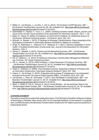 360° – the Business Transformation Journal  No. 10 | April 2014
41
METHODOLOGY | RESEARCH
►► Müller, O., vom Brocke, J., von Alm, T., Uhl, A. (2012). The Evolution of SAP Services. 360° –
the Business Transformation Journal (3), 48 – 56. Available from: http://www.360-bt.com/issue3/
flipviewerxpress.html?pn=48 [Accessed 31.03.2014].
►► Osterwalder, A., Pigneur, Y., Tucci, C. L. (2005). Clarifying business models: Origins, present, and
future of the concept. Communications of the association for Information Systems, 16(1), 1 – 25.
►► Rajao, R., Hayes, N. (2009). Conceptions of control and IT artefacts: an institutional account of
the Amazon rainforest monitoring system. J Inf technol, 24(4), 320 – 331.
►► Safrudin, N., Recker, J. (2012). A Typology for Business Transformations. Paper presented at the
Australasian Conference in Information Systems (ACIS2012). Melbourne, Australia.
►► Singh, R., Mathiassen, L., Stachura, M. E., Astapova, E. V. (2011). Dynamic capabilities in home
health: IT-enabled transformation of post-acute care. Journal of the Association for Information
Systems, 12(2), 2.
►► Tanner, C., Beyeler, P. (2012). Clariant and the Networked Economy. 360° – the Business
Transformation Journal (6), 54 – 65. Available from: http://360-bt.com/issue6/flipviewerxpress.
html?pn=54 [Accessed 31.03.2014].
►► Uhl, A., Gollenia, L. A. (2012). A Handbook of Business Transformation Management Methodol-
ogy. Farnham, UK: Gower Publishing Limited.
►► Uhl, A., Hanslik, O. (2012). PRO3 at Allianz – A New Dimension of Customer Centricity. 360°
– the Business Transformation Journal (5), 50 – 61. Available from: http://360-bt.com/issue5/
flipviewerxpress.html?pn=50 [Accessed 31.03.2014].
►► Vaast, E., Walsham, G. (2009). Trans-Situated Learning: Supporting a Network of Practice with
an Information Infrastructure. Information Systems Research, 20(4), 547 – 564.
►► Viaene, S., De Hertogh, S. (2010). Enterprise-wide business-IT engagement in an empowered
business environment: the case of FedEx Express EMEA. J Inf technol, 25(3), 323 – 332.
►► vom Brocke, J., Petry, M., Schmiedel, T. (2011). How Hilti Masters Transformation. 360° – the
Business Transformation Journal (1), 38 – 47. Available from: http://www.360-bt.com/issue1/
flipviewerxpress.html?pn=38 [Accessed 31.03.2014].
►► Ward, J., Stratil, P., Uhl, A., Schmid, A. (2012). Smart Mobility – An Up-and-Down Ride on the
Transformation Roller Coaster. 360° – the Business Transformation Journal (7), 44 – 55. Available
from: http://360-bt.com/issue7/flipviewerxpress.html?pn=44 [Accessed 31.03.2014].
ACKNOWLEDGMENT
The authors would like to extend their gratitude to Assoc. Prof. Michael zur Muehlen at Stevens Institute
of Technology in Hoboken, New Jersey, USA, for his invaluable feedback on the research-in-progress
work, and Rita Strasser at the Business Transformation Academy for her helpful input and assistance in
preparing this article.
 