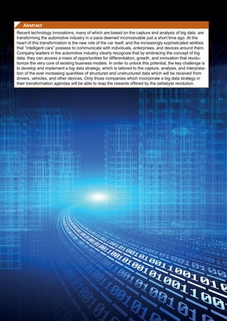 Abstract
Recent technology innovations, many of which are based on the capture and analysis of big data, are
transforming the automotive industry in a pace deemed inconceivable just a short time ago. At the
heart of this transformation is the new role of the car itself, and the increasingly sophisticated abilities
that “intelligent cars” possess to communicate with individuals, enterprises, and devices around them.
Company leaders in the automotive industry clearly recognize that by embracing the concept of big
data, they can access a mass of opportunities for differentiation, growth, and innovation that revolu-
tionize the very core of existing business models. In order to unlock this potential, the key challenge is
to develop and implement a big data strategy, which is tailored to the capture, analysis, and interpreta-
tion of the ever increasing quantities of structured and unstructured data which will be received from
drivers, vehicles, and other devices. Only those companies which incorporate a big data strategy in
their transformation agendas will be able to reap the rewards offered by the zettabyte revolution.
 