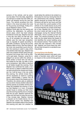 360° – the Business Transformation Journal  No. 10 | April 2014
45
METHODOLOGY | RESEARCH
would allow the vehicle to be rented to a
third party for one hour during the time of
the performance this evening. Stephen
agrees because he knows that the per-
formance will last for two hours and that
he can check the current position of the
vehicle on his mobile device at any time
to ensure that the car is back at the thea-
tre in time. Besides this, the charge for
the short rental will help to pay for the
champagne during the interval! Shortly
afterwards, Anna is picked up from her
place. The vehicle proceeds to the city,
pulls into the street where the theatre is
and identifies the correct building using
the onboard camera. Then it parks in the
place that was reserved a few minutes
ago. Stephen and Anna leave the vehi-
cle and look forward to a wonderful eve-
ning ahead.
Turning Vision into Reality
The described scenario may seem unre-
alistic; a futuristic vision which will have
no impact on the current driving genera-
sensors of the vehicle, and by previ-
ous trip data. From this data, algorithms
are derived to model how the traffic sit-
uation will develop during the next few
hours. The vehicle accesses this infor-
mation in the cloud and plans the route
for the journey accordingly, finally arriv-
ing at Stephen’s place in time.
Stephen Smith gets into the vehicle and
confirms the destination, his girlfriend
Anna’s place, which has been already
transferred via the app. Stephen has had
a long day and does not feel like driv-
ing, so he activates the auto-pilot. The
vehicle uses the road sign recognition
logic to regulate its speed according to
the traffic conditions. During the journey
Stephen talks to Anna. She has made up
her mind, she would like to go to the the-
atre this evening to watch a play which
only started a few days ago. Stephen has
seen very positive reviews about the per-
formance and knows that it will be diffi-
cult to get seats. However, using the in-
telligent car service within the vehicle, a
ticket vendor is found who not only of-
fers tickets for the play, but after a quick
price comparison, also offers a discount
on all tickets bought this evening. Once
Stephen has confirmed the seats, a fur-
ther service is called to determine which
car park would be the closest and cheap-
est. As it will be busy in the city center
this evening, the vehicle knows that it
will be necessary to reserve a parking
space. Unfortunately, it seems that all
the car parks close to the theatre are full.
Therefore, the vehicle calls an additional
service which checks whether alternative
parking spaces at privately owned prop-
erties are available this evening. It turns
out that Stephen is in luck. A privately
owned house is renting out their drive-
way this evening and the price is cheaper
than the car park. Stephen reserves the
space and sits back to enjoy the journey.
A few minutes later, Stephen receives
a request via his mobile device. An on-
line service vendor has identified that
Stephen has booked seats at the theatre
this evening and asks him whether he
 