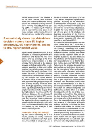 360° – the Business Transformation Journal  No. 10 | April 2014
46
tion for years to come. This, however, is
not the case. The use cases illustrated
above, and several related ones, already
provide the backbone for many business
cases currently pursued by forward-look-
ing OEMs. The necessary IT infrastruc-
ture to support these use cases is al-
ready available on the market. However,
there are a huge number of process and
organizational barriers which CIOs must
overcome to successfully transform their
enterprises and deploy the new possi-
bilities. One key challenge is the devel-
opment and implementation of a data
strategy that is tailored to the capture,
analysis, and interpretation of the ever in-
creasing quantities of data which will be
received from vehicles, drivers, and other
devices (McAfee and Brynjolfsson 2012).
Indeed, the ability of OEMs to success-
fully embrace the possibilities offered by
big data analysis and create addition-
al business value in the medium to long
term represents a huge opportunity in the
eyes of many industry observers. How-
ever, this huge opportunity comes along
with a big strategic challenge for the ma-
jor players in the industry (Lopez 2013).
During the course of our research for this
article, we discussed this hypothesis with
the management of leading DAX compa-
nies. During our interviews we assessed
the way in which the companies are re-
sponding to the transformation of the in-
dustry and the extent to which they have
incorporated big data strategies in their
transformation agendas.
The Enabler – A Big Data Strategy
Big data can be defined by the 3 “V”s:
volume, velocity, and variety. This means
that data is available in very high quan-
tities, transmitted at a high rate, and is
varied in structure and quality (Gartner
2011). Recent data growth figures are im-
pressive. According to the Internation-
al Development Corporation (IDC), the
data volume generated worldwide in 2012
amounted to approximately 2.8 zettabyte.
In 2020, the yearly data volume generat-
ed will have grown to 40 zettabyte, with
business transactions on the Internet,
both business-to-business and business-
to-consumer, exceeding 450 billion per
day (Gantz and Reinsel 2012).
In order to be able to support such a dra-
matic change within the IT landscape, it
is essential that enterprises devise a big
data strategy. This strategy must, howev-
er, go much further than just defining how
increased volume, velocity, and variety
of data will be supported within the en-
terprise. Successful big data strategies
have to focus on the “economically pru-
dent acquisition and use of data for deci-
sion making purposes” (BITKOM 2013).
Futhermore, the strategy also describes
approaches and techniques for convert-
ing the mountains of (often unstructured)
data into useful information and subse-
quently combining these findings with
existing business intellectual property
to create knowledge that allows compa-
nies to gain insight and ensure compet-
itiveness. This knowledge cannot only
be used by human beings. It is also in-
creasingly evident that it can provide the
foundation for artificial intelligence and
self-learning systems (Chen et al. 2012).
Consequently, only the link of data char-
acteristics and analytics fully captures
the true definition of the term “big data”
commonly referred to in academia, and
forms the essential dimensions of a big
data strategy. In other words, a big data
strategy has to be understood as data-
driven decision making, i.e., basing busi-
ness activities on measurement, models,
and quantitative analysis instead of sub-
jective opinions only (Brynjolfsson 2011).
A recent study shows that data-driven de-
cision makers have 5% higher productivi-
ty, 6% higher profits, and up to 50% high-
er market value (Brynjolfsson et al. 2011).
A recent study shows that data-driven
decision makers have 5% higher
productivity, 6% higher profits, and up
to 50% higher market value.
Gaining Traction
 
