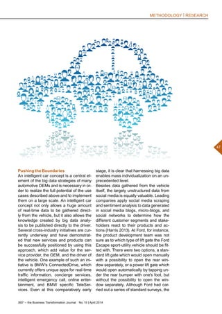 360° – the Business Transformation Journal  No. 10 | April 2014
47
METHODOLOGY | RESEARCH
stage, it is clear that harnessing big data
enables mass individualization on an un-
precedented level.
Besides data gathered from the vehicle
itself, the largely unstructured data from
social media is equally valuable. Leading
companies apply social media scraping
and sentiment analysis to data generated
in social media blogs, micro-blogs, and
social networks to determine how the
different customer segments and stake-
holders react to their products and ac-
tions (Harris 2013). At Ford, for instance,
the product development team was not
sure as to which type of lift gate the Ford
Escape sport-utility vehicle should be fit-
ted with. There were two options, a stan-
dard lift gate which would open manually
with a possibility to open the rear win-
dow separately, or a power lift gate which
would open automatically by tapping un-
der the rear bumper with one's foot, but
without the possibility to open the win-
dow separately. Although Ford had car-
ried out a series of standard surveys, the
Pushing the Boundaries
An intelligent car concept is a central el-
ement of the big data strategies of many
automotive OEMs and is necessary in or-
der to realize the full potential of the use
cases described above and to implement
them on a large scale. An intelligent car
concept not only allows a huge amount
of real-time data to be gathered direct-
ly from the vehicle, but it also allows the
knowledge created by big data analy-
sis to be published directly to the driver.
Several cross-industry initiatives are cur-
rently underway and have demonstrat-
ed that new services and products can
be successfully positioned by using this
approach, which add value for the ser-
vice provider, the OEM, and the driver of
the vehicle. One example of such an ini-
tiative is BMW's ConnectedDrive, which
currently offers unique apps for real-time
traffic information, concierge services,
intelligent emergency call, online enter-
tainment, and BMW specific TeleSer-
vices. Even at this comparatively early
 