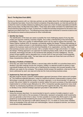 360° – the Business Transformation Journal  No. 10 | April 2014
49
METHODOLOGY | RESEARCH
Box 2: The Big Data Chain (BDC)
During our discussions with our interview partners we also talked about the methodological approach
the companies have taken. Due to the inherent complexity of big data projects, our interview partners de-
scribed the need to simplify initiatives by defining the project as a chain of clearly separable and identifi-
able process steps, the Big Data Chain (BDC). These steps allow better orientation for stakeholders and
ensure that the project stays on track. Furthermore, it makes the activities transparent for the senior man-
agement and retains their buy in. The following process steps were mentioned on several occasions and
can therefore be viewed as best practices for other multinationals.
►► Identify Use Cases
The identification of the best use cases is possibly the most challenging aspect of any big data
project and requires creativity, business insights, and a deep understanding of the technological
possibilities. There are a variety of methodologies which can be used to support this process. The
Hasso Plattner Institute (HPI), for example, successfully applies the Design Thinking methodology to
support this creative process in multi-disciplinary teams. Traditional process innovation approaches
balance the business needs and the technical feasibility of an organization, but they often forget
that business process users are humans, with a complex mixture of logic and emotion. In contrast,
the Design Thinking approach is an approach for balancing these needs, both on the rational side
(business, technology) and also on the emotional side (people) of human intelligence. This ap-
proach brings together what is desirable from a human point of view and what is technologically
feasible and economically viable. The best ideas and use cases are those that cover all three of
these characteristics (Brown 2009).
►► Develop a Portfolio of Initiatives
Once key use cases have been defined, a second step within the BDC is to prioritize these and to
develop a big data roadmap across the company. Initially it is deemed prudent to perform a lean
cost-benefit analysis with the primary aim of identifying the monetary and process benefits of the
different use cases for the company. This analysis should answer the questions, what are the value
levers addressed by each use case and what are the most promising business areas.
►► Implement by Test and Learn Approach
Big data projects require a specific implementation approach because of their nature and complex-
ity. The traditional waterfall approach, suited for traditional software implementation projects where
technology is typically introduced using a “big bang” approach, is not recommended. An agile ap-
proach has proven helpful for companies to quickly realize first quick successes of big data projects
implemented on a limited scope (Manyika et al. 2011). Companies typically experience many small
“failures” by developing hypotheses and examining them against the data. This allows enterprises
to develop a truly coherent strategic approach grounded in data (Bodkin 2013).
►► Scale to Success
Using the process described, it is recommended to launch a series of smaller projects in quick
succession, which build on the successes of initial pilots, represent comparably small investments,
and can generate a short time to value. It is then possible to increase the efforts spent on big data
projects by incrementally broadening the scope of the projects or by adding new technologies
(Sensmeier 2013). By learning to walk before starting to run, it is easier to correct early mistakes,
ramp up knowledge of the new tools and methodologies, reduce acceptance barriers, and ensure
commitment of key stakeholders.
 