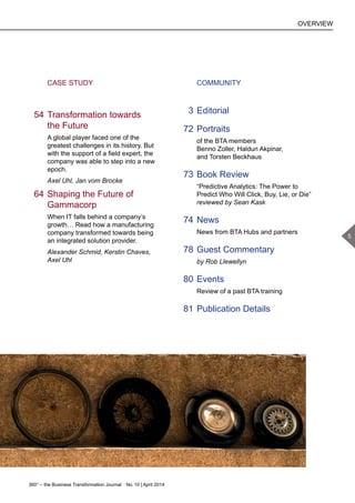 360° – the Business Transformation Journal  No. 10 | April 2014
		 CASE STUDY
	 54	Transformation towards
the Future
A global player faced one of the
greatest challenges in its history. But
with the support of a field expert, the
company was able to step into a new
epoch.
Axel Uhl, Jan vom Brocke
	 64	Shaping the Future of
Gammacorp
When IT falls behind a company’s
growth… Read how a manufacturing
company transformed towards being
an integrated solution provider.
Alexander Schmid, Kerstin Chaves,
Axel Uhl
		 COMMUNITY
	 3	Editorial
	 72	Portraits
of the BTA members
Benno Zoller, Haldun Akpinar,
and Torsten Beckhaus
	 73	Book Review
“Predictive Analytics: The Power to
Predict Who Will Click, Buy, Lie, or Die”
reviewed by Sean Kask
	 74	News
News from BTA Hubs and partners
	 78	Guest Commentary
by Rob Llewellyn
	 80	Events
Review of a past BTA training
	 81	Publication Details
OVERVIEW
5
 