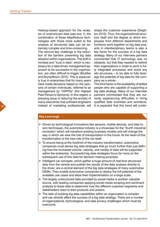 360° – the Business Transformation Journal  No. 10 | April 2014
50
Hadoop-based approach for the analy-
sis of unstructured data (see box 1), the
combination of these MapReduce tech-
nologies with those more suited to the
analysis of structured data can be ex-
tremely complex and time-consuming.
The second key challenge is the reduc-
tion of the barriers preventing big data
adoption within organizations. The shift in
mindset and “trust in data”, which is nec-
essary for a data driven management ap-
proach to be successful in the organiza-
tion, are often difficult to trigger (McAfee
and Brynjolfsson 2012). This is especial-
ly true in enterprises that for many years
have made decisions based on the opin-
ions of certain individuals, referred to as
management by “HiPPOs” (the Highest
Paid Person’s Opinions). In this regard, a
pressing issue is reducing the anxiety of
many executives that software engineers
instead of marketing professionals will
shape the customer experience (Deigh-
ton 2012). Thus, the organizational struc-
ture itself and the degree to which em-
ployees from different departments and
functions work together on big data proj-
ects in interdisciplinary teams is also a
key factor for the success of a big data
strategy. Many of our interview partners
commented that IT technology was no
obstacle, but that they needed to rethink
their organizations in order to work in ful-
ly integrated processes and avoid any
silo structures – to be able to fully lever-
age the potential of big data for the com-
pany as a whole.
The third factor is the availability of skilled
people who are capable of supporting a
big data strategy. Many of our interview
partners commented that they are cur-
rently experiencing difficulties in hiring
qualified data scientists and architects.
It is expected that this trend will contin-
Gaining Traction
Key Learnings
►► Driven by technological innovations like sensors, mobile devices, and data fu-
sion techniques, the automotive industry is a showcase for the “fourth industrial
revolution” which will transform existing business models and will change the
way in which we view the role of transportation in the future. At the heart of this
transformation is the new role of the car itself.
►► To ensure being at the forefront of the industry transformation, automotive
companies must devise big data strategies that go much further than just defin-
ing how the increased volume, velocity, and variety of data will be supported
within the enterprise. Successful big data strategies focus far more on the
subsequent use of this data for decision making purposes.
►► Intelligent car concepts, which gather a huge amount of real-time structured
data from the vehicle and publish the results of the data analysis directly to
the driver, are a central element of the big data strategies of many automotive
OEMs. They enable automotive companies to deploy the full potential of the
available use cases and allow their implementation on a large scale.
►► The largely unstructured data provided by social media is another valuable
source, with leading companies applying social media scraping and sentiment
analysis to these data to determine how the different customer segments and
stakeholders react to their products and actions.
►► The task of building big data capabilities within an organization is complex
and can directly affect the success of a big data strategy. There are a number
of organizational, technological, and data privacy challenges which must be
overcome.
 