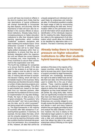 360° – the Business Transformation Journal  No. 10 | April 2014
51
METHODOLOGY | RESEARCH
ue and will have two knock-on effects in
the short to medium term; firstly, that the
role descriptions of typical professions
will change dramatically to incorporate
big data aspects, and secondly, that the
importance of data will soon also be re-
flected in the courses offered at educa-
tional institutions. Already today there is
increasing pressure on higher education
institutions to offer their students hybrid
learning opportunities which combine
“traditional” academic disciplines with
data modeling and analysis topics. Once
enterprises succeed in attracting such
talents, the task will be to retain these
highly-skilled employees within their or-
ganizations, to ensure that they are ef-
fectively integrated within the organiza-
tion and are offered the correct balance
of monetary and, more importantly, in-
trinsic incentives to secure their commit-
ment to the organization over time.
The fourth key challenge for companies
is to ensure that the quality of the data
used for the analysis is as high as pos-
sible. Leaders must be able to trust the
data quality because incorrect, inaccu-
rate, or missing data will lead to subopti-
mal decision making, which will have an
immediate impact on the business. Many
enterprises are therefore forced to initiate
a number of data cleansing projects prior
to crafting a big data strategy. This effort
is well-invested and, based on the feed-
back from our interview partners, often
provides the foundations for the success-
ful implementation of a big data strategy.
Finally, the topic of data privacy is one
of great complexity. The questions “who
owns the data?” and “who is permitted to
use the data, and for which purposes?”
are being posed with increasing frequen-
cy. The legal frameworks in the majority
of countries offer little assistance in an-
swering these questions. In Germany, for
example, the law states that data, which
can be uniquely assigned to an individu-
al, can only be used by a third party under
the condition that this individual has given
his or her permission. As a consequence
of this, however, all data that cannot be
uniquely assigned to an individual can be
used freely by enterprises and individu-
als alike. It is therefore possible to enable
the legal usage of data by anonymizing
or depersonalizing the data sets. Anony-
mization refers to the permanent remov-
al of all information which would allow the
identification of the individuals responsi-
ble for creating the data. Depersonaliza-
tion refers to the replacement of all infor-
mation which would allow the individual
to be identified by alternative data or in-
dicators. The laws in Germany are repre-
sentative of the laws in the majority of Eu-
ropean countries, while those in the US
tend to be even less strict. Given the lack
of support provided by legal frameworks,
individuals are increasingly demanding
the right to be able to better track and de-
lete their own data. One of the techniques
used to enable this is the use of sticky
policies. These machine-readable pol-
icies can be attached to individual data
objects to define their allowed usage and
obligations as they travel between multi-
ple parties. By using sticky data, individ-
uals can significantly increase the control
they have over their personal information
(Pearson and Casassa Mont 2011).
Enterprises are currently obliged to con-
tinually review the data they are gathering
and decide in each and every instance,
whether they are legally permitted to store
and analyze the data collected. In the fu-
ture, however, the onus is clearly on the
international legal systems to clarify this
increasingly nebulous area and to pro-
vide a clear and understandable frame-
work that allows big data to be used by
enterprises without inflicting on the rights
of individuals.
Already today there is increasing
pressure on higher education
institutions to offer their students
hybrid learning opportunities.
 
