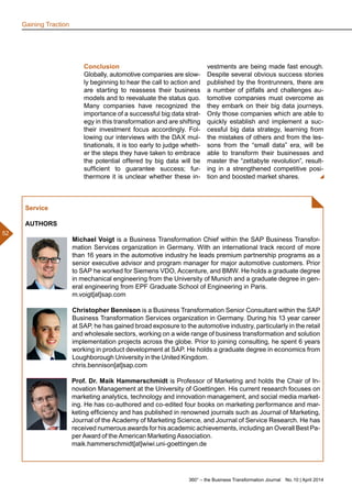 360° – the Business Transformation Journal  No. 10 | April 2014
52
Conclusion
Globally, automotive companies are slow-
ly beginning to hear the call to action and
are starting to reassess their business
models and to reevaluate the status quo.
Many companies have recognized the
importance of a successful big data strat-
egy in this transformation and are shifting
their investment focus accordingly. Fol-
lowing our interviews with the DAX mul-
tinationals, it is too early to judge wheth-
er the steps they have taken to embrace
the potential offered by big data will be
sufficient to guarantee success; fur-
thermore it is unclear whether these in-
vestments are being made fast enough.
Despite several obvious success stories
published by the frontrunners, there are
a number of pitfalls and challenges au-
tomotive companies must overcome as
they embark on their big data journeys.
Only those companies which are able to
quickly establish and implement a suc-
cessful big data strategy, learning from
the mistakes of others and from the les-
sons from the “small data” era, will be
able to transform their businesses and
master the “zettabyte revolution”, result-
ing in a strengthened competitive posi-
tion and boosted market shares.
Service
AUTHORS
Michael Voigt is a Business Transformation Chief within the SAP Business Transfor-
mation Services organization in Germany. With an international track record of more
than 16 years in the automotive industry he leads premium partnership programs as a
senior executive advisor and program manager for major automotive customers. Prior
to SAP he worked for Siemens VDO, Accenture, and BMW. He holds a graduate degree
in mechanical engineering from the University of Munich and a graduate degree in gen-
eral engineering from EPF Graduate School of Engineering in Paris.
m.voigt[at]sap.com
Christopher Bennison is a Business Transformation Senior Consultant within the SAP
Business Transformation Services organization in Germany. During his 13 year career
at SAP, he has gained broad exposure to the automotive industry, particularly in the retail
and wholesale sectors, working on a wide range of business transformation and solution
implementation projects across the globe. Prior to joining consulting, he spent 6 years
working in product development at SAP. He holds a graduate degree in economics from
Loughborough University in the United Kingdom.
chris.bennison[at]sap.com
Prof. Dr. Maik Hammerschmidt is Professor of Marketing and holds the Chair of In-
novation Management at the University of Goettingen. His current research focuses on
marketing analytics, technology and innovation management, and social media market-
ing. He has co-authored and co-edited four books on marketing performance and mar-
keting efficiency and has published in renowned journals such as Journal of Marketing,
Journal of the Academy of Marketing Science, and Journal of Service Research. He has
received numerous awards for his academic achievements, including an Overall Best Pa-
per Award of the American Marketing Association.
maik.hammerschmidt[at]wiwi.uni-goettingen.de
Gaining Traction
 