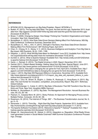 360° – the Business Transformation Journal  No. 10 | April 2014
53
METHODOLOGY | RESEARCH
REFERENCES
►► BITKOM (2013). Management von Big-Data-Projekten. Report. BITKOM e.V.
►► Bodkin, R. (2013). The big data Wild West: The good, the bad and the ugly. September 2013. Avail-
able from: http://gigaom.com/2013/09/14/the-big-data-wild-west-the-good-the-bad-and-the-ugly/
[Accessed 30.09.2013].
►► Brown, T. (2009). Change by Design: How Design Thinking Can Transform Organizations and Inspire
Innovation. New York: HarperCollins.
►► Brynjolfsson, E. (2012). How Does Data-Driven Decision Making Affect Firm Performance, MSI Big
Data Conference, Conference Summary, December 2012.
►► Brynjolfsson, E., Hitt, L., Kim, H. (2011). Strength in Numbers: How Does Data-Driven Decision
Making Affect Firm Performance?, MIT Working Paper, April 2011.
►► Chen, H., Chiang, R. H., Storey, V. C. (2012). Business Intelligence and Analytics: From Big Data to
Big Impact. MIS Quarterly, 36 (4), 1165 – 1188.
►► Deighton, J. (2012). What Will Big Data Mean for Marketers? June 2012. Available from: http://www.
msi.org/articles/what-will-big-data-mean-for-marketers/ [Accessed 10.02.2013].
►► Dumbill, E. (2012). What is Apache Hadoop? Available from: http://strata.oreilly.com/2012/02/what-
is-apache-hadoop.html [Accessed 10.03.2014].
►► Gantz, J., Reinsel, D. (2012). The Digital Universe in 2020. Report. December 2012. IDC.
►► Gartner (2011). Pattern-Based Strategy: Getting Value from Big Data. Special Report. June 2011.
Available from http://www.gartner.com/newsroom/id/1731916 [Accessed 10.02.2013].
►► Harris, D. (2013). How data is changing the car game for Ford. April 2013. Available from: http://
gigaom.com/2013/04/26/how-data-is-changing-the-car-game-for-ford/ [Accessed 10.05.2013].
►► Lopez, I. (2013). Big Data Will Represent Billions in Automotive. November 2013. Available from:
http://www.datanami.com/datanami/2013-11-21/report:_big_data_will_represent_billions_in_auto-
motive.html [Accessed 02.12.2013].
►► Manyika, J., Chui, M., Brown, B., Bughin, J., Dobbs, R., Roxburgh, C., Hung Byers, A. (2011). Big
data: The next frontier for innovation, competition, and productivity. Report. May 2011. McKinsey
Global Institute.
►► Mayer-Schönberger, V., Cukier, K. (2013). Big Data: A Revolution That Will Transform How We Live,
Work and Think. New York: Houghton Mifflin Harcourt.
►► McAfee, A., Brynjolfsson, E. (2012). Big Data: The Management Revolution. Harvard Business Re-
view, 90 (10), 60 – 68.
►► Pearson, S., Casassa Mont, M. (2011). Sticky Policies: An Approach for Managing Privacy across
Multiple Parties. Computer, 44 (9), 60 – 68.
►► Rosemann, M. (2014). The Internet of Things. 360° – The Business Transformation Journal, No. 9,
pp. 6 –15.
►► Sensmeier, L. (2013). Think Big… Right Start Big Data Projects. September 2013. Available from:
http://hortonworks.com/blog/think-big-right-start-big-data-projects [Accessed 11.11.2013]
►► The Apache Software Foundation (2014). Welcome to Apache™ Hadoop®! Available from: http://
hadoop.apache.org/index.html [Accessed 10.03.2014].
►► Weiger, W., Hammerschmidt, M., Wetzel, H. (2012). Integration vs. Regulation: What Really Drives
User-generated Content in Social Media Channels? AMA Summer Educators Conference Proceed-
ings, Chicago.
 