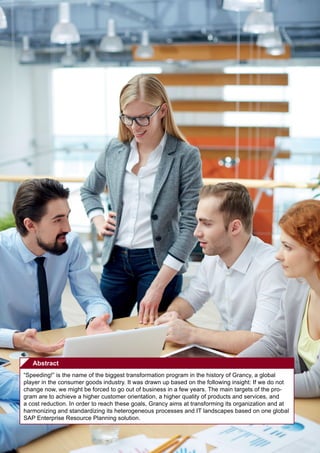 360° – the Business Transformation Journal  No. 10 | April 2014
54
Abstract
“Speeding!” is the name of the biggest transformation program in the history of Grancy, a global
player in the consumer goods industry. It was drawn up based on the following insight: If we do not
change now, we might be forced to go out of business in a few years. The main targets of the pro-
gram are to achieve a higher customer orientation, a higher quality of products and services, and
a cost reduction. In order to reach these goals, Grancy aims at transforming its organization and at
harmonizing and standardizing its heterogeneous processes and IT landscapes based on one global
SAP Enterprise Resource Planning solution.
 