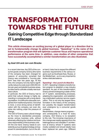 360° – the Business Transformation Journal  No. 10 | April 2014
CASE STUDY
55
TRANSFORMATION
TOWARDS THE FUTURE
This article showcases an exciting journey of a global player in a direction that is
set to fundamentally change its global business. “Speeding!” is the name of the
transformation program that will optimize customer focus and improve operational
performance at the same time. In addition, case studies of other companies that
have successfully accomplished a similar transformation are also illustrated.
by Axel Uhl and Jan vom Brocke
GainingCompetitiveEdgethroughStandardized
IT Landscape
In a recent interview, the CEO of the con-
sumer goods company Grancy (the name
of the company has been changed for
reasons of anonymity) remarked that
Grancy was considered a “burning plat-
form” less than two years ago. At this
time, the company not only had to signifi-
cantly reduce its costs (over USD 250 mil-
lion per year) and abolish business areas,
but also had to cultivate a totally new busi-
ness culture.
In particular, the CEO of Grancy had to
admit that cultural change is highly de-
manding in companies with a long-stand-
ing tradition. It is difficult to dissuade com-
panies from traditional practice. And what
is more, a once strong sense of identifi-
cation with the company can even dis-
solve into nothing under the pressure of
change.
The CEO of Grancy sees cultural change
as the move to standardize processes
across various business units, without
adversely affecting the initiative and busi-
ness responsibility of the business units.
On the one hand, Grancy needs to con-
sistently pursue its global strategy and ap-
proach to standardization, but on the oth-
er hand, it also has to respect the different
business requirements in the various re-
gions such as Southeast Asia, Russia, or
the Middle East – so it is very important to
strike a delicate balance.
Speeding! – the Launch of a New Era
In 2011, Speeding! initiated a transforma-
tion program to establish a new industry
standard. As part of this transformation,
Grancy aimed at designing a state-of-the-
art IT system, standardizing processes,
adapting the organization, and establish-
ing a dedicated customer service organi-
zation. This is not only the largest trans-
formation in the history of the company,
but possibly the largest transformation
ever undergone by a consumer goods
company.
Nevertheless, change means progress –
and consequently is a must for every
company. And Grancy is no exception
to this rule. The immense importance of
this change was readily apparent from the
heterogeneous and obsolete IT architec-
ture at Grancy whose IT systems were
mostly outdated and should ideally have
been replaced ten years ago. Different
 