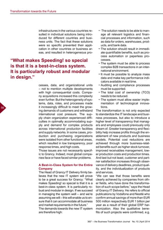 360° – the Business Transformation Journal  No. 10 | April 2014
56
infrastructures in the various countries re-
sulted in individual solutions being intro-
duced for different countries and busi-
ness units. The fact that these solutions
were so specific prevented their appli-
cation in other countries or business ar-
eas, and resulted in heterogeneous pro-
cesses, data, and organizational units
– not to mention multiple developments
with high consequential costs. Compa-
ny acquisitions increased this complexity
even further. But the heterogeneity of sys-
tems, data, roles, and processes made
it increasingly difficult to meet the grow-
ing demands of customers and withstand
international cost pressure. The sup-
ply chain organization experienced diffi-
culties in optimally accommodating sup-
ply and demand for complex products
across international production facilities
and supply networks. In some cases, pro-
duction and purchasing organizations
were isolated from other functional areas,
which resulted in low transparency, poor
response times, and high costs.
Those issues are not necessarily specif-
ic to Grancy. Indeed, most global compa-
nies face or have faced similar problems.
A Best-in-Class System for the Entire
Company
The Head of Grancy IT Delivery firmly be-
lieves that the new IT system will prove
to be a great success for Grancy: “What
makes Speeding! so special is that it is a
best-in-class system. It is particularly ro-
bust and modular in design. If we succeed
in managing the system well – and we’re
assuming we will – this will enable us to en-
sure that it can accommodate all business
and market requirements in the future.”
The demands towards the new IT system
are therefore high:
−− The solution needs to be able to man-
age all relevant logistics and finan-
cial processes and information, such
as data for orders, warehouses, prod-
ucts, and bank data.
−− The solution should result in immedi-
ate quantifiable benefits, such as pro-
cess automation or paperless pro-
cesses.
−− The system must be able to process
complex B2B transactions in an inter-
national environment.
−− It must be possible to analyze mass
data and make key performance indi-
cators available in real time.
−− Auditing and compliance processes
must be supported.
−− The total cost of ownership (TCO)
needs to be reduced.
−− The system must allow easier imple-
mentation of technological innova-
tions.
The transformation is not only expected
to standardize the IT landscape and busi-
ness processes, but also to introduce a
higher level of transparency that manag-
ers and employees could previously only
dream of. Greater transparency and flexi-
bility help increase profits through the en-
ablement of new products and business
models. Potential cost reductions are
achieved through more business-relat-
ed benefits such as higher stock turnover,
improved receivables management, low-
er production costs and production times.
And last but not least, customer and part-
ner satisfaction increases through obser-
vance of delivery deadlines, product qual-
ity, and the individualization of products
and services.
“We can see that those benefits were
clearly achieved by companies from oth-
er fields, who have done the transforma-
tion of such scope before,” says the Head
of Grancy IT Delivery. He refers to official
publications by Vodafone and Nestlé who
confirm annual savings of more than EUR
500 million respectively EUR 1 billion per
year as a result of their global ERP har-
monization. Also the qualitative bene-
fits of such projects were confirmed, e.g.
“What makes Speeding! so special
is that it is a best-in-class system.
It is particularly robust and modular
in design.”
Transformation towards the Future
 