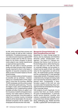 360° – the Business Transformation Journal  No. 10 | April 2014
CASE STUDY
57by Hilti, which improved their process and
product quality as well as their customer
satisfaction. For global processes, a com-
mon data structure based on a global ERP
system is today seen by Hilti as a spring-
board for the entire company to perma-
nently adapt to new market requirements
or new business opportunities.
BASF too was able to improve process
quality and lower process costs. However,
equally important to them is the faster in-
tegration of acquired companies and the
ability to drive innovation based on the lat-
est technology.
There is enough evidence that the expect-
ed benefits can be achieved – however,
rolling out a transformation of this magni-
tude in more than 50 countries, affecting
70,000 employees and the entire ecosys-
tem, demands careful planning. The proj-
ect began in 2011 and is scheduled to be
completed in 2015. Implementing a global
template will allow Grancy to apply a uni-
form business model for all aspects of pro-
cessing, from sales orders to delivery, in-
voicing, and payment. Once the system is
rolled out in a certain country, its existing
systems will be deactivated, the new stan-
dardized processes will be applied, and
employees will assume their new roles.
Manage the Change Holistically – or
Risk Losing Business and Jobs
Speeding! is a major change project for
Grancy and its employees and therefore
demands holistic transformation man-
agement. The Head of IT Delivery em-
phasizes that Grancy must not focus on
the technology alone, rather that the proj-
ect must also be in line with the Gran-
cy corporate strategy, and all parties in-
volved must be aware of both, the added
value for the organization as well as the
risks. All implemented process changes
and the corresponding IT must generate
measurable benefits. Employees need to
understand why changes are being made
and must have the necessary skills to im-
plement them. Consequently, a trans-
formation project of this kind can only
succeed under the leadership of top man-
agement that has embedded the changes
in the corporate values.
With projects of such magnitude, it is no
surprise that there are doubts whether
the goal of standardization, in particular
across various divisions, countries, and
cultures, is possible at all. Actually, some
companies have already walked this cer-
tainly challenging way. Nestlé launched
GLOBE, a global ERP harmonization and
 