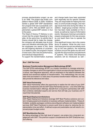 360° – the Business Transformation Journal  No. 10 | April 2014
58
Box 1: SAP Services
Business Transformation Management Methodology (BTM2)
The SAP BTM methodology (BTM2) is a holistic framework to manage extensive,
complex changes on which the organization’s future success strongly depends. It is
a robust, new integrative approach, with an emphasis on the balance between the
rational and emotional aspects of transformation. The methodology has not only
been tried and tested in a wide area of business transformation initiatives, but has
also proved its relevance and value.
SAP Value Partnership
SAP Value Partnership offers the opportunity to realize the full value of your SAP
software investments with the SAP Value Partnership service – one of the SAP key
business transformation offerings. Benefit from a long-term partnership with SAP
that combines dedicated experts and service that will help your business and IT
reach their full potential.
SAP Rapid Deployment Solutions
SAP Rapid Deployment Solutions leverage SAP Best Practice solutions and con-
tent, bringing speed and simplicity to business software implementation. These af-
fordable, scalable packages combine preconfigured software and implementation
services (SAP Best Practices) to ensure quick time-to-value by reducing the im-
plementation time and effort. A defined scope and predictable cost will result in im-
proved project budget control.
SAP MaxAttention Service
By taking advantage of this high level of support, one enters into a long-term en-
gagement with SAP. This premium support complements the SAP Enterprise sup-
port offering.
process standardization project, as ear-
ly as 1998. The project was finally com-
pleted in March 2008. In 2006, Vodafone
started a global SAP ERP standardiza-
tion program that was successfully com-
pleted in 2012. Hilti and BASF each im-
plemented a global ERP solution in four
to five years.
The Head of Grancy IT Delivery is con-
vinced that the project Speeding! is fea-
sible. At the same time, he admits that if
Grancy should fail to make the change,
the company will ultimately lose its busi-
ness and therefore eliminate jobs. While
the employees are aware of this, there
are still lingering elements of uncertain-
ty in relation to jobs, the program’s impact
on their work, their role and performance,
and individual independence.
To support the transformation, business
and change leads have been appointed
both regionally and for specific markets.
They are responsible for helping the mar-
kets, to communicate changes, and man-
age issues that arise during the rollout. In
addition, target-group-oriented informa-
tion has been made available on the in-
tranet, as well as by means of information
events. Necessary training is provided to
prepare employees for the new process-
es and teach them how to operate the
system.
One significant known risk is the coexis-
tence of systems. While the pilot coun-
tries have gone live and are already work-
ing on the new platform, the remaining
locations around the globe are still work-
ing with the old processes and patchwork
IT systems. This means that temporary
solutions will be introduced as well –
Transformation towards the Future
 