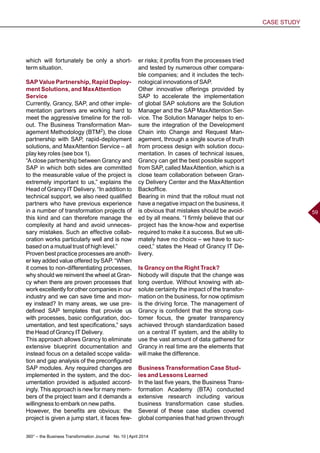 360° – the Business Transformation Journal  No. 10 | April 2014
CASE STUDY
59
which will fortunately be only a short-
term situation.
SAP Value Partnership, Rapid Deploy-
ment Solutions, and MaxAttention
Service
Currently, Grancy, SAP, and other imple-
mentation partners are working hard to
meet the aggressive timeline for the roll-
out. The Business Transformation Man-
agement Methodology (BTM2), the close
partnership with SAP, rapid-deployment
solutions, and MaxAttention Service – all
play key roles (see box 1).
“A close partnership between Grancy and
SAP in which both sides are committed
to the measurable value of the project is
extremely important to us,” explains the
Head of Grancy IT Delivery. “In addition to
technical support, we also need qualified
partners who have previous experience
in a number of transformation projects of
this kind and can therefore manage the
complexity at hand and avoid unneces-
sary mistakes. Such an effective collab-
oration works particularly well and is now
based on a mutual trust of high level.”
Proven best practice processes are anoth-
er key added value offered by SAP. “When
it comes to non-differentiating processes,
why should we reinvent the wheel at Gran-
cy when there are proven processes that
work excellently for other companies in our
industry and we can save time and mon-
ey instead? In many areas, we use pre-
defined SAP templates that provide us
with processes, basic configuration, doc-
umentation, and test specifications,” says
the Head of Grancy IT Delivery.
This approach allows Grancy to eliminate
extensive blueprint documentation and
instead focus on a detailed scope valida-
tion and gap analysis of the preconfigured
SAP modules. Any required changes are
implemented in the system, and the doc-
umentation provided is adjusted accord-
ingly. This approach is new for many mem-
bers of the project team and it demands a
willingness to embark on new paths.
However, the benefits are obvious: the
project is given a jump start, it faces few-
er risks; it profits from the processes tried
and tested by numerous other compara-
ble companies; and it includes the tech-
nological innovations of SAP.
Other innovative offerings provided by
SAP to accelerate the implementation
of global SAP solutions are the Solution
Manager and the SAP MaxAttention Ser-
vice. The Solution Manager helps to en-
sure the integration of the Development
Chain into Change and Request Man-
agement, through a single source of truth
from process design with solution docu-
mentation. In cases of technical issues,
Grancy can get the best possible support
from SAP, called MaxAttention, which is a
close team collaboration between Gran-
cy Delivery Center and the MaxAttention
Backoffice.
Bearing in mind that the rollout must not
have a negative impact on the business, it
is obvious that mistakes should be avoid-
ed by all means. “I firmly believe that our
project has the know-how and expertise
required to make it a success. But we ulti-
mately have no choice – we have to suc-
ceed,” states the Head of Grancy IT De-
livery.
Is Grancy on the Right Track?
Nobody will dispute that the change was
long overdue. Without knowing with ab-
solute certainty the impact of the transfor-
mation on the business, for now optimism
is the driving force. The management of
Grancy is confident that the strong cus-
tomer focus, the greater transparency
achieved through standardization based
on a central IT system, and the ability to
use the vast amount of data gathered for
Grancy in real time are the elements that
will make the difference.
Business Transformation Case Stud-
ies and Lessons Learned
In the last five years, the Business Trans-
formation Academy (BTA) conducted
extensive research including various
business transformation case studies.
Several of these case studies covered
global companies that had grown through
 