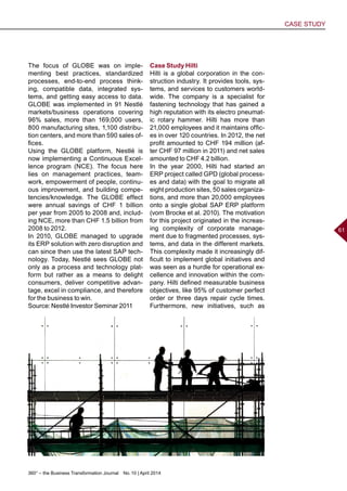 360° – the Business Transformation Journal  No. 10 | April 2014
CASE STUDY
61
The focus of GLOBE was on imple-
menting best practices, standardized
processes, end-to-end process think-
ing, compatible data, integrated sys-
tems, and getting easy access to data.
GLOBE was implemented in 91 Nestlé
markets/business operations covering
96% sales, more than 169,000 users,
800 manufacturing sites, 1,100 distribu-
tion centers, and more than 590 sales of-
fices.
Using the GLOBE platform, Nestlé is
now implementing a Continuous Excel-
lence program (NCE). The focus here
lies on management practices, team-
work, empowerment of people, continu-
ous improvement, and building compe-
tencies/knowledge. The GLOBE effect
were annual savings of CHF 1 billion
per year from 2005 to 2008 and, includ-
ing NCE, more than CHF 1.5 billion from
2008 to 2012.
In 2010, GLOBE managed to upgrade
its ERP solution with zero disruption and
can since then use the latest SAP tech-
nology. Today, Nestlé sees GLOBE not
only as a process and technology plat-
form but rather as a means to delight
consumers, deliver competitive advan-
tage, excel in compliance, and therefore
for the business to win.
Source: Nestlé Investor Seminar 2011
Case Study Hilti
Hilti is a global corporation in the con-
struction industry. It provides tools, sys-
tems, and services to customers world-
wide. The company is a specialist for
fastening technology that has gained a
high reputation with its electro pneumat-
ic rotary hammer. Hilti has more than
21,000 employees and it maintains offic-
es in over 120 countries. In 2012, the net
profit amounted to CHF 194 million (af-
ter CHF 97 million in 2011) and net sales
amounted to CHF 4.2 billion.
In the year 2000, Hilti had started an
ERP project called GPD (global process-
es and data) with the goal to migrate all
eight production sites, 50 sales organiza-
tions, and more than 20,000 employees
onto a single global SAP ERP platform
(vom Brocke et al. 2010). The motivation
for this project originated in the increas-
ing complexity of corporate manage-
ment due to fragmented processes, sys-
tems, and data in the different markets.
This complexity made it increasingly dif-
ficult to implement global initiatives and
was seen as a hurdle for operational ex-
cellence and innovation within the com-
pany. Hilti defined measurable business
objectives, like 95% of customer perfect
order or three days repair cycle times.
Furthermore, new initiatives, such as
 