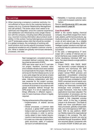 360° – the Business Transformation Journal  No. 10 | April 2014
62
fleet management, consistent pricing, or
consistent defined customer data, were
launched as elements of GPD.
GPD was never seen as an IT cost take
out project, therefore, business value
and a reliable infrastructure were needed
to compensate for the project. Hilti decid-
ed to launch the first release as dry run at
a very early stage that served as a basis
for testing and improving the global tem-
plate. Intensive collaboration with SAP
was essential for the project success.
Another key success factor was that Hilti
conducts its business in accordance with
global standards defined through the
GPD project. It is not an objective to do
things differently in different regions –
only if it were business-critical or legally
required.
The key achievements of the project were:
−− Implementation of shared service
centers
−− Global processes, a common data
structure, a global ERP system that
today is seen as a springboard for the
entire company in order to perma-
nently adapt to new market require-
ments or new business opportunities
−− It is seen as a new way to optimize lo-
gistic structures, sales, or customer
service in a multinational way
−− Reliability in business process exe-
cution and increased customer satis-
faction
Source: vom Brocke et al. 2011; see case
study in issue 01, page 38.
Case Study BASF
BASF is the world’s leading chemical
company. Its portfolio ranges from chem-
icals, plastics, performance products, ag-
ricultural products, and fine chemicals to
crude oil and natural gas. As a reliable
partner to virtually all industries, BASF’s
intelligent system solutions and high-val-
ue products help its customers to be more
successful.
In the past, a heterogeneous IT land-
scape with a variety of internal and ex-
ternal interfaces was created at BASF by
further developing individual SAP sys-
tems. Two steps towards a single platform
were taken:
1.	 Project PACE: With PACE, BASF
has launched a project designed to
optimize and harmonize the SAP
landscape of the entire group. The
project named PACE (process and
application consolidation enterprise
systems BASF Group) was launched
in 2004 and was completed in 2008.
PACE comprised around twenty sub-
projects, which in turn contributed to
making the historically evolved SAP
landscape more consistent. In the
project framework, more than 4,000
applications have been adjusted. The
harmonization of processes and the
standardization of the SAP landscape
created a fully integrated process
chain, which, to this day, is globally
unique in its dimension. This leads to
faster and more cost-efficient busi-
ness processes, globally comparable
data, and a homogeneous SAP stan-
dard. With its new platform, BASF
can flexibly respond to organizational
changes in the company. The defi-
ned objectives of growth can only be
achieved through acquisitions. BASF
has acquired eleven companies with
a turnover of EUR 15 billion per year,
Key Learnings
►► When improving a company‘s customer centricity, it is
not sufficient to focus only on the customer-facing pro-
cesses only (e.g. Customer Relationship Management
and call centers). The entire value chain needs to be
optimized and integrated, since the customer experience
and satisfaction are influenced by every single interac-
tion with the company, including back-office processes
(e.g. incorrect invoicing information about product avail-
ability). In this context, having heterogeneous processes
and IT landscapes poses risks that should be avoided.
►► In a global company, the complexity of working with
local solutions and country-specific processes hinders
operational excellence and a flawless customer orienta-
tion. What is needed are globally harmonized standards,
processes, and data.
Transformation towards the Future
 
