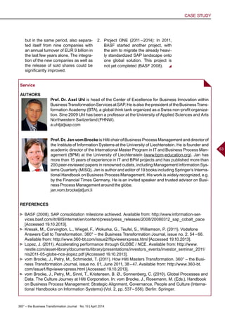 360° – the Business Transformation Journal  No. 10 | April 2014
CASE STUDY
63
Service
AUTHORS
Prof. Dr. Axel Uhl is head of the Center of Excellence for Business Innovation within
Business Transformation Services at SAP. He is also the president of the Business Trans-
formation Academy (BTA), a global think tank organized as a Swiss non-profit organiza-
tion. Sine 2009 Uhl has been a professor at the University of Applied Sciences and Arts
Northwestern Switzerland (FHNW).
a.uhl[at]sap.com
Prof. Dr. Jan vom Brocke is Hilti chair of Business Process Management and director of
the Institute of Information Systems at the University of Liechtenstein. He is founder and
academic director of the International Master Program in IT and Business Process Man-
agement (BPM) at the University of Liechtenstein (www.bpm-education.org). Jan has
more than 15 years of experience in IT and BPM projects and has published more than
200 peer-reviewed papers in renowned outlets, including Management Information Sys-
tems Quarterly (MISQ). Jan is author and editor of 19 books including Springer’s Interna-
tional Handbook on Business Process Management. His work is widely recognized, e.g.
by the Financial Times Germany. He is an invited speaker and trusted advisor on Busi-
ness Process Management around the globe.
jan.vom.brocke[at]uni.li
REFERENCES
►► BASF (2008). SAP consolidation milestone achieved. Available from: http://www.information-ser-
vices.basf.com/itr/BISInternet/en/content/press/press_releases/2008/20080312_sap_cobalt_pace
[Accessed 19.10.2013].
►► Kresak, M., Corvington, L., Wiegel, F., Wokurka, G., Teufel, S., Williamson, P. (2011). Vodafone
Answers Call to Transformation. 360° – the Business Transformation Journal, issue no. 2, 54 – 66.
Available from: http://www.360-bt.com/issue2/flipviewerxpress.html [Accessed 19.10.2013].
►► Lopez, J. (2011). Accelerating performance through GLOBE / NCE. Available from: http://www.
nestle.com/asset-library/documents/library/presentations/investors_events/investor_seminar_2011/
nis2011-05-globe-nce-jlopez.pdf [Accessed 19.10.2013].
►► vom Brocke, J., Petry, M., Schmiedel, T. (2011). How Hilti Masters Transformation. 360° – the Busi-
ness Transformation Journal, issue no. 01, June 2011, 38 – 47. Available from: http://www.360-bt.
com/issue1/flipviewerxpress.html [Accessed 19.10.2013].
►► vom Brocke, J., Petry, M., Sinnl, T., Kristensen, B. Ø., Sonnenberg, C. (2010). Global Processes and
Data. The Culture Journey at Hilti Corporation. In: vom Brocke, J., Rosemann, M. (Eds.), Handbook
on Business Process Management: Strategic Alignment, Governance, People and Culture (Interna-
tional Handbooks on Information Systems) (Vol. 2, pp. 537 – 556). Berlin: Springer.
but in the same period, also separa-
ted itself from nine companies with
an annual turnover of EUR 9 billion in
the last few years alone. The integra-
tion of the new companies as well as
the release of sold shares could be
significantly improved.
2.	 Project ONE (2011 – 2014): In 2011,
BASF started another project, with
the aim to migrate the already heavi-
ly standardized SAP landscape onto
one global solution. This project is
not yet completed (BASF 2008).
 