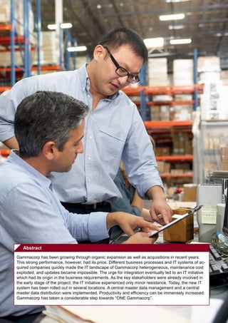 Abstract
Gammacorp has been growing through organic expansion as well as acquisitions in recent years.
This strong performance, however, had its price. Different business processes and IT systems of ac-
quired companies quickly made the IT landscape of Gammacorp heterogeneous, maintenance cost
exploded, and updates became impossible. The urge for integration eventually led to an IT initiative
which had its origin in the business requirements. As the key stakeholders were already involved in
the early stage of the project, the IT initiative experienced only minor resistance. Today, the new IT
system has been rolled out in several locations. A central master data management and a central
master data distribution were implemented. Productivity and efficiency can be immensely increased.
Gammacorp has taken a considerable step towards “ONE Gammacorp”.
 
