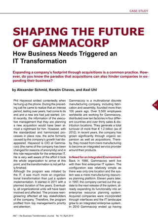 360° – the Business Transformation Journal  No. 10 | April 2014
CASE STUDY
65
Phil Haywood smiled contentedly when
he hung up the phone. During the preced-
ing call he came to realize that an intense
period, lasting over years, had come to its
end and a new era had just started. Un-
til recently, the information of the execu-
tive management that they are planning
a new acquisition would have been al-
most a nightmare for him. However, with
the standardized and harmonized pro-
cesses in place now, the ache formerly
caused by the company’s growth had dis-
appeared. Haywood is CIO at Gamma-
corp (the name of the company has been
changed for reasons of anonymity) and in
this role responsible for the enterprise IT.
He is very well aware of the effort it took
the whole organization to arrive at this
point, and the transformation is not yet ful-
ly finished.
Although the program was initiated by
the IT, it was much more an organiza-
tional transformation than just a system
implementation. It started in 2011 with a
planned duration of five years. Eventual-
ly, all organizational units will have been
involved and affected. The process reen-
gineering affected all key stakeholders
of the company. Therefore, the program
profited from top management’s priority
and attention.
SHAPING THE FUTURE
OF GAMMACORP
How Business Needs Triggered an
IT Transformation
Expanding a company’s footprint through acquisitions is a common practice. How-
ever, do you know the paradox that acquisitions can also hinder companies in ex-
panding their business?
by Alexander Schmid, Kerstin Chaves, and Axel Uhl
Gammacorp is a multinational discrete
manufacturing company, including fabri-
cation and assembly, founded more than
100 years ago. Over 5,500 employees
worldwide are working for Gammacorp,
distributed over ten factories in four differ-
ent countries and over thirty sales  dis-
tribution locations. They generate a total
turnover of more than € 1.2 billion (as of
2012). In recent years, the company has
grown significantly through organic ex-
pansion as well as acquisitions. There-
by, they moved from mere manufacturing
to become an integrated service provider
around their products.
In Need for an Integrated Environment
Back in 1986, Gammacorp went live
with their first enterprise IT system. The
configuration was relatively simple as
there was only one location and the sys-
tem was a mere manufacturing resourc-
es planning platform. Eleven years later,
in 1997, the company carried out the up-
date to the next release of the system, al-
ready expanding its functionality into an
enterprise resource planning system.
Acquired companies were incorporated
through interfaces and the IT landscape
grew to an integrated enterprise system.
In 2010 Gammacorp ended up having
 