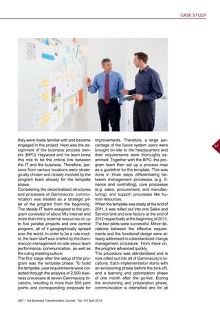 360° – the Business Transformation Journal  No. 10 | April 2014
CASE STUDY
67
they were made familiar with and became
engaged in the project. Next was the as-
signment of the business process own-
ers (BPO). Haywood and his team knew
this role to be the critical link between
the IT and the business. Therefore, per-
sons from various locations were strate-
gically chosen and closely involved by the
program team already for the template
phase.
Considering the decentralized structures
and processes of Gammacorp, commu-
nication was treated as a strategic pil-
lar of the program from the beginning.
The steady IT team assigned to the pro-
gram consisted of about fifty internal and
more than thirty external resources on up
to five parallel projects and one central
program, all of it geographically spread
over the world. In order to be a role mod-
el, the team staff was briefed by the Gam-
macorp management on-site about team
performance, communication, as well as
the ruling meeting culture.
The first stage after the setup of the pro-
gram was the template phase. To build
the template, user requirements were col-
lected through the analysis of 2,000 busi-
ness processes at seven Gammacorp lo-
cations, resulting in more than 500 pain
points and corresponding proposals for
improvements. Therefore, a large per-
centage of the future system users were
brought on-site to the headquarters and
their requirements were thoroughly ex-
amined. Together with the BPO, the pro-
gram team then set up a process map
as a guideline for the template. This was
done in three steps differentiating be-
tween management processes (e.g. fi-
nance and controlling), core processes
(e.g. sales, procurement, and manufac-
turing), and support processes like hu-
man resources.
When the template was ready at the end of
2011, it was rolled out into one Sales and
Service Unit and one factory at the end of
2012 respectively at the beginning of 2013.
The two pilots were successful. Minor de-
viations between the effective require-
ments and the functional design were al-
readyaddressedinastandardizedchange
management procedure. From there on,
the program advanced quickly.
The procedure was standardized and is
now rolled out into all of Gammacorp’s lo-
cations. Each implementation starts with
an envisioning phase before the kick-off,
and a learning and optimization phase
of one month after the go-live. During
the envisioning and preparation phase,
communication is intensified and for all
 