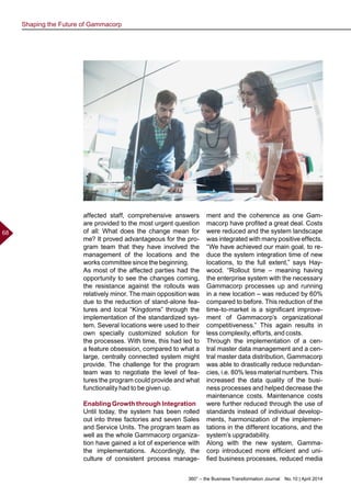 360° – the Business Transformation Journal  No. 10 | April 2014
68
affected staff, comprehensive answers
are provided to the most urgent question
of all: What does the change mean for
me? It proved advantageous for the pro-
gram team that they have involved the
management of the locations and the
works committee since the beginning.
As most of the affected parties had the
opportunity to see the changes coming,
the resistance against the rollouts was
relatively minor. The main opposition was
due to the reduction of stand-alone fea-
tures and local “Kingdoms” through the
implementation of the standardized sys-
tem. Several locations were used to their
own specially customized solution for
the processes. With time, this had led to
a feature obsession, compared to what a
large, centrally connected system might
provide. The challenge for the program
team was to negotiate the level of fea-
tures the program could provide and what
functionality had to be given up.
Enabling Growth through Integration
Until today, the system has been rolled
out into three factories and seven Sales
and Service Units. The program team as
well as the whole Gammacorp organiza-
tion have gained a lot of experience with
the implementations. Accordingly, the
culture of consistent process manage-
ment and the coherence as one Gam-
macorp have profited a great deal. Costs
were reduced and the system landscape
was integrated with many positive effects.
“We have achieved our main goal, to re-
duce the system integration time of new
locations, to the full extent,” says Hay-
wood. “Rollout time – meaning having
the enterprise system with the necessary
Gammacorp processes up and running
in a new location – was reduced by 60%
compared to before. This reduction of the
time-to-market is a significant improve-
ment of Gammacorp’s organizational
competitiveness.” This again results in
less complexity, efforts, and costs.
Through the implementation of a cen-
tral master data management and a cen-
tral master data distribution, Gammacorp
was able to drastically reduce redundan-
cies, i.e. 80% less material numbers. This
increased the data quality of the busi-
ness processes and helped decrease the
maintenance costs. Maintenance costs
were further reduced through the use of
standards instead of individual develop-
ments, harmonization of the implemen-
tations in the different locations, and the
system’s upgradability.
Along with the new system, Gamma-
corp introduced more efficient and uni-
fied business processes, reduced media
Shaping the Future of Gammacorp
 