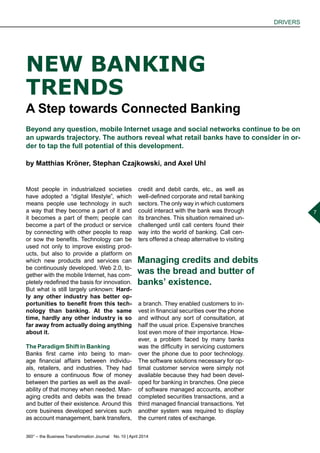 360° – the Business Transformation Journal  No. 10 | April 2014
DRIVERS
7
Most people in industrialized societies
have adopted a “digital lifestyle”, which
means people use technology in such
a way that they become a part of it and
it becomes a part of them; people can
become a part of the product or service
by connecting with other people to reap
or sow the benefits. Technology can be
used not only to improve existing prod-
ucts, but also to provide a platform on
which new products and services can
be continuously developed. Web 2.0, to-
gether with the mobile Internet, has com-
pletely redefined the basis for innovation.
But what is still largely unknown: Hard-
ly any other industry has better op-
portunities to benefit from this tech-
nology than banking. At the same
time, hardly any other industry is so
far away from actually doing anything
about it.
The Paradigm Shift in Banking
Banks first came into being to man-
age financial affairs between individu-
als, retailers, and industries. They had
to ensure a continuous flow of money
between the parties as well as the avail-
ability of that money when needed. Man-
aging credits and debits was the bread
and butter of their existence. Around this
core business developed services such
as account management, bank transfers,
NEW BANKING
TRENDS
A Step towards Connected Banking
Beyond any question, mobile Internet usage and social networks continue to be on
an upwards trajectory. The authors reveal what retail banks have to consider in or-
der to tap the full potential of this development.
by Matthias Kröner, Stephan Czajkowski, and Axel Uhl
credit and debit cards, etc., as well as
well-defined corporate and retail banking
sectors. The only way in which customers
could interact with the bank was through
its branches. This situation remained un-
challenged until call centers found their
way into the world of banking. Call cen-
ters offered a cheap alternative to visiting
a branch. They enabled customers to in-
vest in financial securities over the phone
and without any sort of consultation, at
half the usual price. Expensive branches
lost even more of their importance. How-
ever, a problem faced by many banks
was the difficulty in servicing customers
over the phone due to poor technology.
The software solutions necessary for op-
timal customer service were simply not
available because they had been devel-
oped for banking in branches. One piece
of software managed accounts, another
completed securities transactions, and a
third managed financial transactions. Yet
another system was required to display
the current rates of exchange.
Managing credits and debits
was the bread and butter of
banksʼ existence.
 