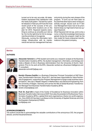 360° – the Business Transformation Journal  No. 10 | April 2014
70
turned out to be very accurate. All stake-
holders expressed their satisfaction with
the newly built system. The last four paral-
lel releases in February 2014 are the most
recent proof of the success of the pro-
gram. Twelve other locations are on the
plan for 2014. Haywood expects every-
thing to continue as smoothly as it did so
far. So it is the right time for him to reorga-
nize the priorities on his agenda.
Obviously, running the information tech-
nology infrastructure with its mainte-
nance and service management had sec-
ond priority during the main phases of the
program. “It turns out we have been so
focused that other topics were not led pro-
actively enough. Issues such as IT Ser-
vice Management have now to be priori-
tized to keep our high level of service up,”
says Haywood.
What Haywood did not say, and is only a
rumor, is that the knowledge Gammacorp
gained during the program might be the
role model for future enterprise transfor-
mations in the parent company.
Service
AUTHORS
Alexander Schmid is a PhD student and works as a research analyst at the Business
Transformation Academy (BTA). He studied management, informatics, and biology and
holds a Master of Arts in Business Administration from the University of Zurich, Swit-
zerland. Prior to his work at the BTA, Alexander worked as a Business Intelligence and
IT consultant.
alexander.schmid01[at]sap.com
Kerstin Chaves-Castillo is a Business Enterprise Principal Consultant at SAP Busi-
ness Transformation Services. Since 2011, she has been responsible for Value Partner-
ship Engagement, supporting the Program Management of large-scale business trans-
formations. She has a Master Degree in Mathematics and Electrical Engineering from
the University of Siegen, Germany and carries the title of Global Business Transforma-
tion Manager from Business Transformation Academy (BTA).
kerstin.chaves[at]sap.com
Prof. Dr. Axel Uhl is head of the Center of Excellence for Business Innovation within
Business Transformation Services at SAP. He is also the president of the Business Trans-
formation Academy (BTA), a global think tank organized as a Swiss non-profit organiza-
tion. Sine 2009 Uhl has been a professor at the University of Applied Sciences and Arts
Northwestern Switzerland (FHNW).
a.uhl[at]sap.com
ACKNOWLEDGMENTS
The authors would like to acknowledge the valuable contributions of the anonymous CIO, the program
director, and the Industrial Director.
Shaping the Future of Gammacorp
 