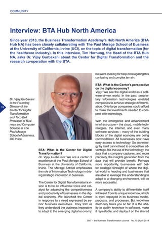 360° – the Business Transformation Journal  No. 10 | April 2014
74
COMMUNITY
Interview: BTA Hub North America
Since year 2013, the Business Transformation Academy’s Hub North America (BTA
Hub NA) has been closely collaborating with The Paul Merage School of Business
at the University of California, Irvine (UCI), on the topic of digital transformation (for
the healthcare industry). In this interview, Tim Hornung, the Head of the BTA Hub
NA, asks Dr. Vijay Gurbaxani about the Center for Digital Transformation and the
research co-operation with the BTA.
BTA: What is the Center for Digital
Transformation?
Dr. Vijay Gurbaxani: We are a center of
excellence at the Paul Merage School of
Business at the University of California,
Irvine. The Merage School emphasizes
the role of Information Technology in driv-
ing strategic innovation in business.
The Center for Digital Transformation’s vi-
sion is to be an influential voice and cat-
alyst for advancing the competitiveness
and productivity of businesses in the dig-
ital economy. We launched the Center
in response to a need expressed by se-
nior business executives. They told us
they understood the business imperative
to adapt to the emerging digital economy,
but were looking for help in navigating this
confusing and complex terrain.
BTA: What is the Center’s perspective
on the digital economy?
Vijay: We see the digital world as a soft-
ware-driven world. In the past, proprie-
tary information technologies enabled
companies to achieve strategic differenti-
ation. Only large companies could afford
to make the investments needed to com-
pete with technology.
With the emergence and advancement
in infrastructure – the cloud, mobile tech-
nologies, the Internet, and even many
software services – many of the building
blocks of the digital economy are being
commoditized. All businesses now have
easy access to technology. So technolo-
gy by itself cannot lead to competitive ad-
vantage. It is the use of the technology, the
data that a company captures, and more
precisely, the insights generated from the
data that will provide benefit. Perhaps
more importantly, businesses with bet-
ter strategic foresight of where the digi-
tal world is heading and businesses that
are able to leverage this understanding to
adapt to a changing environment, will be
more successful.
A company’s ability to differentiate itself
will result from its unique knowhow, which
is then deployed in its business model,
products, and processes. But knowhow
itself only takes you so far. It is the abil-
ity to codify knowhow in software, make
it repeatable, and deploy it on the shared
Dr. Vijay Gurbaxani
is the Founding
Director of the
Center for Digital
Transformation
and Taco Bell
Professor of Busi-
ness and Computer
Science at The
Paul Merage
School of Business,
UC Irvine.
74
 