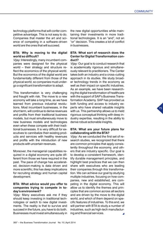 360° – the Business Transformation Journal  No. 10 | April 2014
COMMUNITY
75
technology platforms that will confer com-
petitive advantage. This is not easy to do.
Companies that master the art and sci-
ence of competing in a software-driven
world are the ones that will succeed.
BTA: Why is moving to the digital
world so difficult?
Vijay: Interestingly, many incumbent com-
panies were designed for the physical
world – their strategy and structure re-
flect the economics of the physical world.
But the economics of the digital world are
fundamentally different from those of the
physical world, so companies must under-
go a significant transformation to adapt.
This transformation is very challenging
and fraught with risk. The move to a new
economy will take a long time, as we have
learned from previous industrial revolu-
tions. Most incumbent businesses, in the
short term, will continue to derive revenues
and profits from their traditional business
models, but must simultaneously move to
new business models and technologies
even when these compete with their tradi-
tional businesses. It is very difficult for ex-
ecutives to cannibalize their existing prod-
ucts and services with healthy revenues
and profits with the introduction of new
products with uncertain revenues.
Moreover, the managerial capabilities re-
quired in a digital economy are quite dif-
ferent from those we have required in the
past. The pace of change has accelerat-
ed, decision-making is data driven and
more scientific; this has deep implications
for recruiting strategy and human capital
development.
BTA: What advice would you offer to
companies trying to compete in to-
day’s environment?
Vijay: Many executives ask me if they
should keep investing in traditional tech-
nologies or switch to new digital invest-
ments. The reality is that to survive and
succeed in the future, you have to do both.
Businesses must invest simultaneously in
the new digital opportunities while main-
taining their investments in more tradi-
tional technologies. It is an “and”, not an
“or” decision. This creates a lot of conflict
in businesses.
BTA: What sort of research does the
Center for Digital Transformation con-
duct?
Vijay: Our goal is to conduct research that
is academically rigorous and simultane-
ously relevant to practitioners. The Center
takes both an industry and a cross-cutting
approach in its studies. We study broad-
er technology trends in the economy as
well as their impact on specific industries.
As an example, we have been research-
ing the digital transformation of healthcare
with the support of SAP’s Business Trans-
formation Academy. SAP has provided us
both funding and access to industry ex-
perts who have shared valuable insights
with us. This partnership allows us to meld
rigorous conceptual thinking with deep in-
dustry expertise, resulting in the ability to
derive robust actionable insights.
BTA: What are your future plans for
collaborating with the BTA?
Vijay: As we conducted the first set of re-
search studies, we recognized that there
are common principles that apply consis-
tently throughout the economy, and oth-
ers that are industry specific. Our goal is
to develop a consistent framework, iden-
tify durable management principles, and
highlight best practices that we can then
share with executives who are leading
their companies through this transforma-
tion. We can achieve our goal by studying
multiple industries, focusing on how com-
panies, new and established, are com-
peting in the digital economy. This will
allow us to identify the themes and prin-
ciples that are common across all sectors
and are driven by the move to the digital
world, and which of them depend on spe-
cific features of industries. To this end, we
will partner with BTA to study a number of
industries, such as high-tech manufactur-
ing and financial services.
 