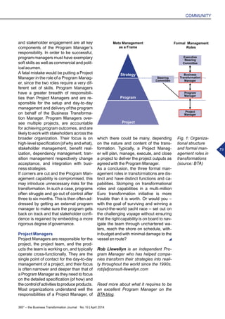 360° – the Business Transformation Journal  No. 10 | April 2014
COMMUNITY
79
Strategy
Program
Meta Management
as a Frame
Executive
Steering
Committee
Business
Transformation
Manager
Steering
Committee
Program
Manager
Project
Manager
Formal Management
Roles
Project
and stakeholder engagement are all key
components of the Program Manager’s
responsibility. In order to be successful,
program managers must have exemplary
soft skills as well as commercial and polit-
ical acumen.
A fatal mistake would be putting a Project
Manager in the role of a Program Manag-
er, since the two roles require a very dif-
ferent set of skills. Program Managers
have a greater breadth of responsibili-
ties than Project Managers and are re-
sponsible for the setup and day-to-day
management and delivery of the program
on behalf of the Business Transforma-
tion Manager. Program Managers over-
see multiple projects, are accountable
for achieving program outcomes, and are
likely to work with stakeholders across the
broader organization. Their focus is on
high-level specification (of why and what),
stakeholder management, benefit real-
ization, dependency management, tran-
sition management respectively change
acceptance, and integration with busi-
ness strategies.
If corners are cut and the Program Man-
agement capability is compromised, this
may introduce unnecessary risks for the
transformation. In such a case, programs
often struggle and go out of control after
three to six months. This is then often ad-
dressed by getting an external program
manager to make sure the program gets
back on track and that stakeholder confi-
dence is regained by embedding a more
rigorous degree of governance.
Project Managers
Project Managers are responsible for the
project, the project team, and the prod-
ucts the team is working on, and typically
operate cross-functionally. They are the
single point of contact for the day-to-day
management of a project, and their focus
is often narrower and deeper than that of
a Program Manager as they need to focus
on the detailed specification (of how) and
thecontrolofactivitiestoproduceproducts.
Most organizations understand well the
responsibilities of a Project Manager, of
which there could be many, depending
on the nature and content of the trans-
formation. Typically, a Project Manag-
er will plan, manage, execute, and close
a project to deliver the project outputs as
agreed with the Program Manager.
As a conclusion, the three formal man-
agement roles in transformations are dis-
tinct and have distinct functions and ca-
pabilities. Skimping on transformational
roles and capabilities in a multi-million
Euro transformation initiative is more
trouble than it is worth. Or would you –
with the goal of surviving and winning a
round-the-world yacht race – set out on
the challenging voyage without ensuring
that the right capability is on board to nav-
igate the team through unchartered wa-
ters, reach the shore on schedule, with-
in budget and with minimal damage to the
vessel en route?
Rob Llewellyn is an independent Pro-
gram Manager who has helped compa-
nies transform their strategies into reali-
ty throughout the world since the 1990s.
rob[at]consult-llewellyn.com
Read more about what it requires to be
an excellent Program Manager on the
BTA blog.
Fig. 1: Organiza-
tional structure
and formal man-
agement roles in
transformations
(source: BTA)
 