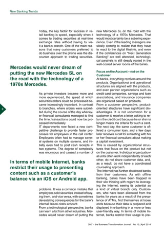 360° – the Business Transformation Journal  No. 10 | April 2014
8
Today, the key factor for success in re-
tail banking is speed, especially when it
comes to trading securities at real-time
exchange rates without having to vis-
it a bank’s branch. One of the main rea-
sons that many customers preferred to
do business over the phone was the dis-
counter approach to trading securities.
As private investors became more and
more experienced, the speed at which
securities orders could be processed be-
came increasingly important. In contrast
to branches, where orders were submit-
ted during the course of the day whenev-
er financial consultants managed to find
the time, transactions could now be pro-
cessed immediately.
IT departments now faced a new com-
petitive challenge to provide faster pro-
cesses for employees in the call center.
Employees often had to manage sever-
al systems on multiple screens, and ini-
tially even had to post cash receipts in
two systems. The degree of complexity
was enormous and caused a number of
problems. It was a common mistake that
employees sold securities instead of buy-
ing them, and vice versa, with sometimes
devastating consequences for the bank’s
internal failure costs account.
From a technological perspective, banks
can learn a lot from other industries. Mer-
cedes would never dream of putting the
new Mercedes SL on the road with the
technology of a 1970s Mercedes. That
would most certainly be a sobering expe-
rience. Even if the leading managers are
slowly coming to realize that they have
to react to the digital lifestyle, and even
if the conferences on "Next Generation
Banking" are well attended, technologi-
cal paralysis is still deeply rooted in the
well-cooled server rooms of the banks.
Focus on the Account – not on the
Customer
At banks, everything revolves around the
products. Organizational and operational
structures are aligned with the products,
and even partner organizations such as
credit card companies, savings and loan
associations, and insurance companies
are organized based on products.
From a customer perspective, product-
oriented structures have significant dis-
advantages. It is not uncommon for a
customer to receive a letter asking to re-
turn the credit card because he or she no
longer meets the criteria for such a card.
The next day, the same customer is of-
fered a consumer loan, and a few days
later receives a call for a meeting with his
or her financial consultant about making
a capital investment.
This is caused by organizational struc-
tures that focus on the product but not
on the customer. Individual organization-
al units often work independently of each
other, do not share customer data, and,
as a result, do not have a coordinated
counseling approach.
The Internet has further distanced banks
from their customers. As with offline
banking, banks have been trapped in
their silo thinking with regard to leverag-
ing the Internet, seeing its potential as
a kind of virtual branch only. Custom-
ers, who have been alienated from the
banks for years as a result of the preva-
lence of ATMs, find themselves at loose
ends because their data is prepared and
displayed in e-banking in a more or less
user-friendly way. In terms of mobile In-
ternet, banks restrict their usage to pre-
New Banking Trends
Mercedes would never dream of
putting the new Mercedes SL on
the road with the technology of a
1970s Mercedes.
In terms of mobile Internet, banks
restrict their usage to presenting
content such as a customer’s
balance via an iOS or Android app.
 