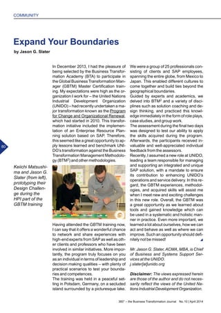 Keiichi Matsushi-
ma and Jason G.
Slater (from left),
prototyping their
Design Challen-
ge during the
HPI part of the
GBTM training
In December 2013, I had the pleasure of
being selected by the Business Transfor-
mation Academy (BTA) to participate in
the Global Business Transformation Man-
ager (GBTM) Master Certification train-
ing. My expectations were high as the or-
ganization I work for – the United Nations
Industrial Development Organization
(UNIDO) – had recently undertaken a ma-
jor transformation known as the Program
for Change and Organizational Renewal,
which had started in 2010. This transfor-
mation initiative included the implemen-
tation of an Enterprise Resource Plan-
ning solution based on SAP. Therefore,
this seemed like a great opportunity to ap-
ply lessons learned and benchmark UNI-
DO’s transformation against the Business
Transformation Management Methodolo-
gy (BTM2) and other methodologies.
Having attended the GBTM training now,
I can say that it offers a wonderful chance
to network and share experiences with
high-end experts from SAP as well as oth-
er clients and professors who have been
involved in similar initiatives. More impor-
tantly, the program truly focuses on you
as an individual in terms of leadership and
decision making qualities – with plenty of
practical scenarios to test your bounda-
ries and competences.
The training was held in a peaceful set-
ting in Potsdam, Germany, on a secluded
island surrounded by a picturesque lake.
Expand Your Boundaries
We were a group of 25 professionals con-
sisting of clients and SAP employees,
spanning the entire globe, from Mexico to
Japan. This enabled different cultures to
come together and build ties beyond the
geographical boundaries.
Guided by experts and academics, we
delved into BTM2 and a variety of disci-
plines such as solution coaching and de-
sign thinking, and practiced this knowl-
edge immediately in the form of role plays,
case studies, and group work.
The assessment during the final two days
was designed to test our ability to apply
the skills acquired during the program.
Afterwards, the participants received in-
valuable and well-appreciated individual
feedback from the assessors.
Recently, I assumed a new role at UNIDO,
leading a team responsible for managing
and supporting an integrated and unique
SAP solution, with a mandate to ensure
its contribution to enhancing UNIDO’s
operations and service delivery. In this re-
gard, the GBTM experiences, methodol-
ogies, and acquired skills will assist me
when I meet new and exciting challenges
in this new role. Overall, the GBTM was
a great opportunity as we learned about
tools and gained knowledge which can
be used in a systematic and holistic man-
ner in practice. Even more important, we
learned a lot about ourselves, how we can
act and behave as well as where we can
improve. Such an opportunity should defi-
nitely not be missed!
Mr. Jason G. Slater, ACMA, MBA, is Chief
of Business and Systems Support Ser-
vices at the UNIDO.
j.slater[at]unido.org
Disclaimer: The views expressed herein
are those of the author and do not neces-
sarily reflect the views of the United Na-
tionsIndustrialDevelopmentOrganization.
by Jason G. Slater
360° – the Business Transformation Journal  No. 10 | April 2014
80
COMMUNITY
 