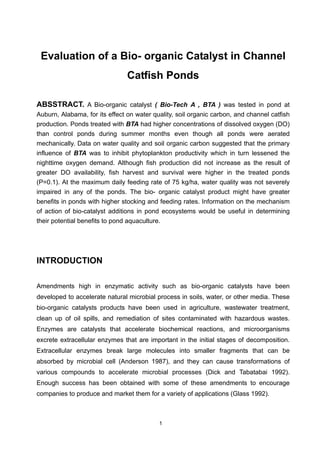 1
Evaluation of a Bio- organic Catalyst in Channel
Catfish Ponds
ABSSTRACT. A Bio-organic catalyst ( Bio-Tech A , BTA ) was tested in pond at
Auburn, Alabama, for its effect on water quality, soil organic carbon, and channel catfish
production. Ponds treated with BTA had higher concentrations of dissolved oxygen (DO)
than control ponds during summer months even though all ponds were aerated
mechanically. Data on water quality and soil organic carbon suggested that the primary
influence of BTA was to inhibit phytoplankton productivity which in turn lessened the
nighttime oxygen demand. Although fish production did not increase as the result of
greater DO availability, fish harvest and survival were higher in the treated ponds
(P=0.1). At the maximum daily feeding rate of 75 kg/ha, water quality was not severely
impaired in any of the ponds. The bio- organic catalyst product might have greater
benefits in ponds with higher stocking and feeding rates. Information on the mechanism
of action of bio-catalyst additions in pond ecosystems would be useful in determining
their potential benefits to pond aquaculture.
INTRODUCTION
Amendments high in enzymatic activity such as bio-organic catalysts have been
developed to accelerate natural microbial process in soils, water, or other media. These
bio-organic catalysts products have been used in agriculture, wastewater treatment,
clean up of oil spills, and remediation of sites contaminated with hazardous wastes.
Enzymes are catalysts that accelerate biochemical reactions, and microorganisms
excrete extracellular enzymes that are important in the initial stages of decomposition.
Extracellular enzymes break large molecules into smaller fragments that can be
absorbed by microbial cell (Anderson 1987), and they can cause transformations of
various compounds to accelerate microbial processes (Dick and Tabatabai 1992).
Enough success has been obtained with some of these amendments to encourage
companies to produce and market them for a variety of applications (Glass 1992).
 