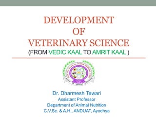 DEVELOPMENT
OF
VETERINARY SCIENCE
(FROM VEDIC KAAL TO AMRIT KAAL )
Dr. Dharmesh Tewari
Assistant Professor
Department of Animal Nutrition
C.V.Sc. & A.H., ANDUAT, Ayodhya
 