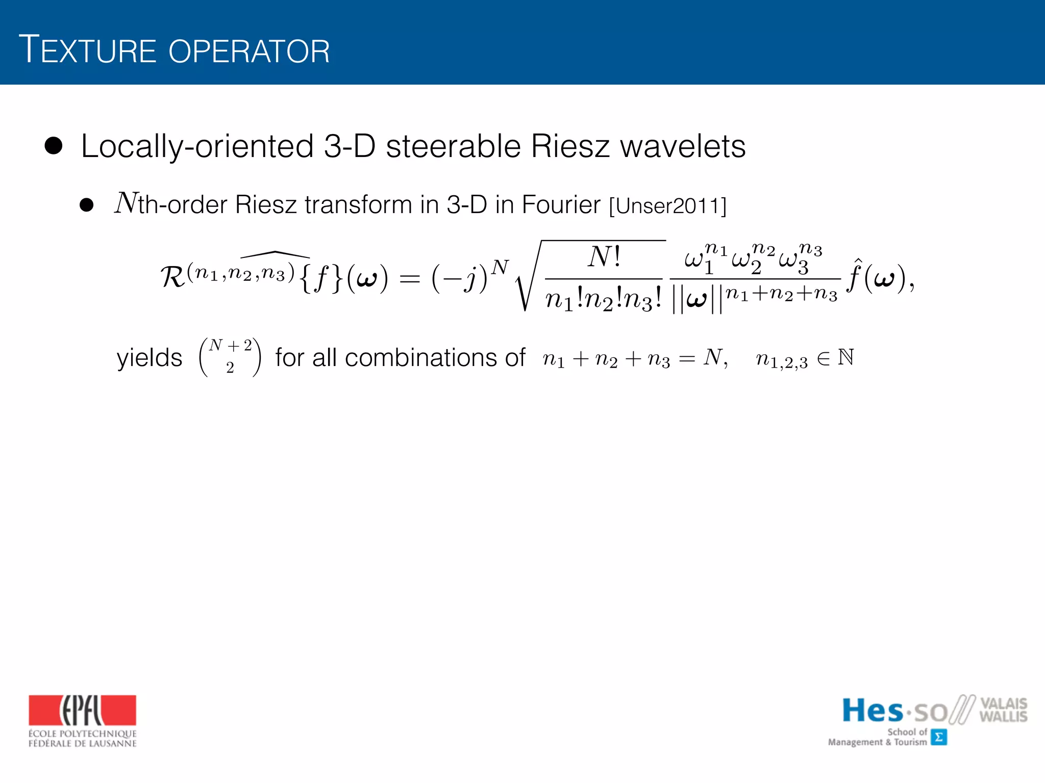 TEXTURE OPERATOR
• Locally-oriented 3-D steerable Riesz wavelets
• th-order Riesz transform in 3-D in Fourier [Unser2011] 
 
 
 
 
yields for all combinations of
N
✓
N + 2
2
◆
n1 + n2 + n3 = N, n1,2,3 2 N
R(n1,n2,n3){f}(!) = ( j)N
r
N!
n1!n2!n3!
!n1
1 !n2
2 !n3
3
||!||n1+n2+n3
ˆf(!),
 