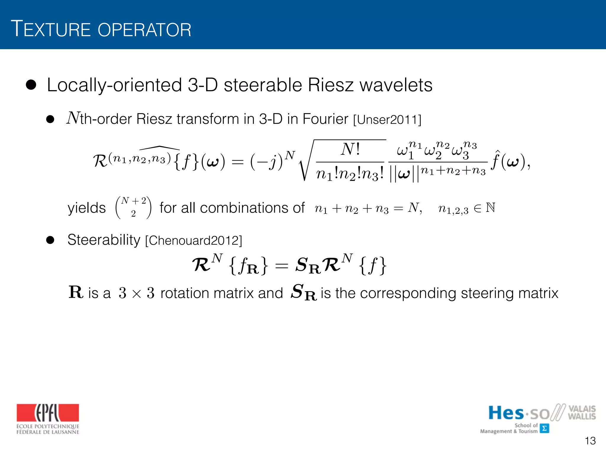 TEXTURE OPERATOR
13
• Locally-oriented 3-D steerable Riesz wavelets
• th-order Riesz transform in 3-D in Fourier [Unser2011] 
 
 
 
 
yields for all combinations of
• Steerability [Chenouard2012] 
 
 
is a rotation matrix and is the corresponding steering matrix
N
✓
N + 2
2
◆
n1 + n2 + n3 = N, n1,2,3 2 N
RN
{fR} = SRRN
{f}
R 3 ⇥ 3 SR
R(n1,n2,n3){f}(!) = ( j)N
r
N!
n1!n2!n3!
!n1
1 !n2
2 !n3
3
||!||n1+n2+n3
ˆf(!),
 