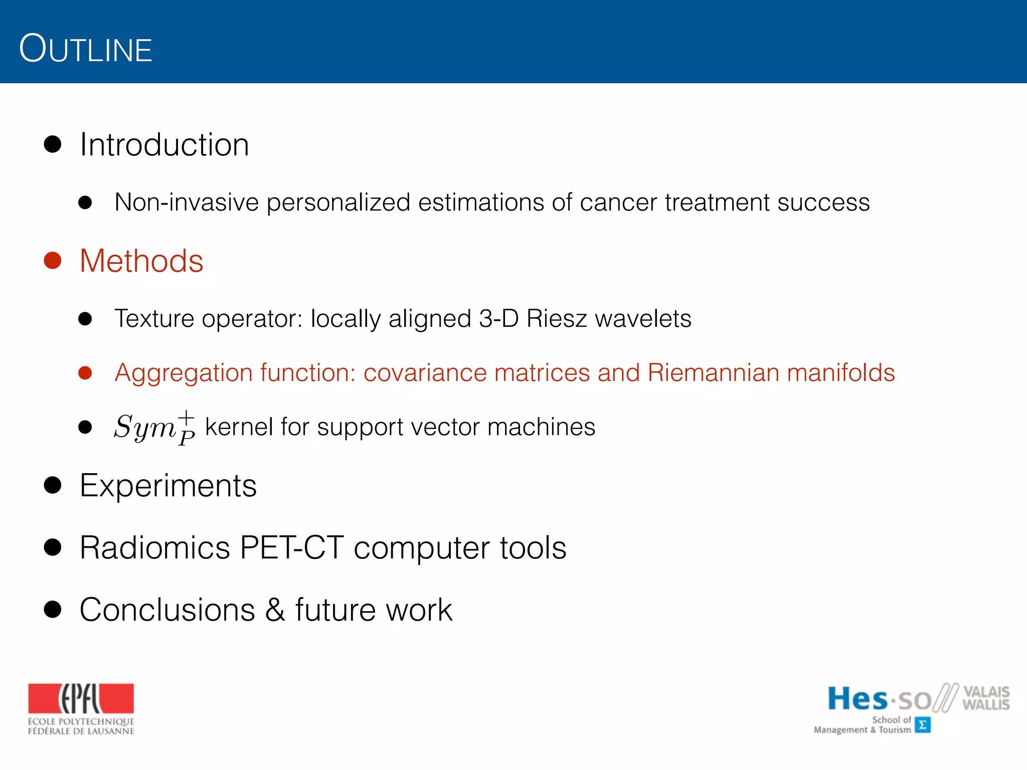 OUTLINE
• Introduction
• Non-invasive personalized estimations of cancer treatment success
• Methods
• Texture operator: locally aligned 3-D Riesz wavelets
• Aggregation function: covariance matrices and Riemannian manifolds
• kernel for support vector machines
• Experiments
• Radiomics PET-CT computer tools
• Conclusions & future work
Sym+
P
 