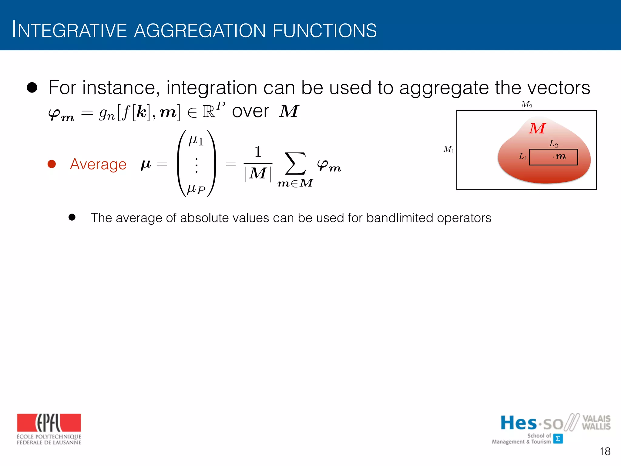 • For instance, integration can be used to aggregate the vectors  
over
• Average
• The average of absolute values can be used for bandlimited operators
INTEGRATIVE AGGREGATION FUNCTIONS
18
M
• From texture operators to texture measurements
• The operator is typically applied to all positions
by “sliding” its window over the image
• Regional texture measurements can be obtained
aggregation of over a region of interest
• For instance, integration can be used to aggregate
• e.g., average:
L1
L2
M1
M2
L1 ⇥ · · · ⇥ Ld
·
gn(x, m)
µ 2 RP
gn(f(x), m) M
m
gn(f(x
µ =
0
B
@
µ1
...
µP
1
C
A =
1
|M|
Z
M
gn(f(x), m) p=1,...,P
dm
M
'm = gn[f[k], m] 2 RP
µ =
0
B
@
µ1
...
µP
1
C
A =
1
|M|
X
m2M
'm
 