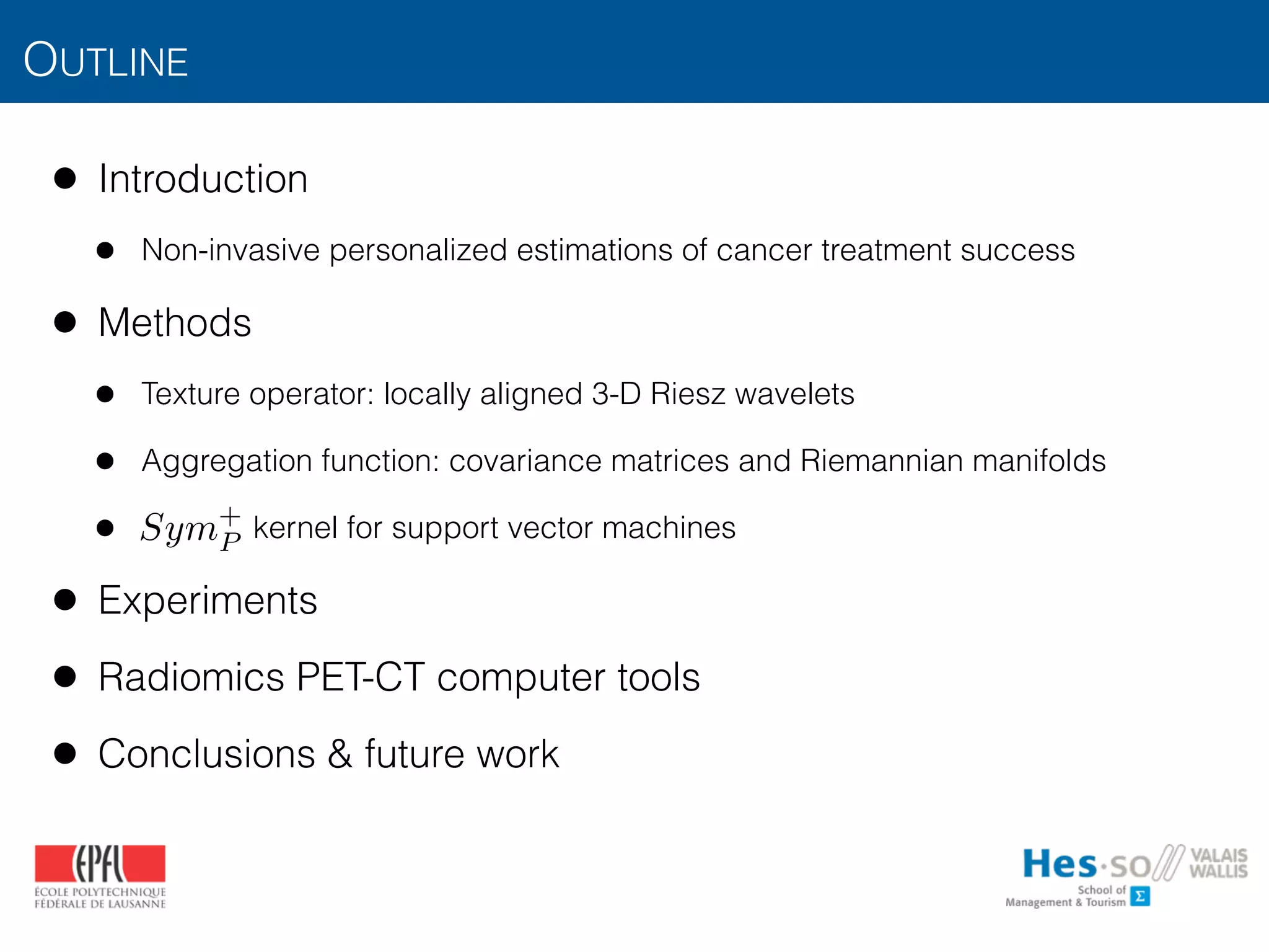 OUTLINE
• Introduction
• Non-invasive personalized estimations of cancer treatment success
• Methods
• Texture operator: locally aligned 3-D Riesz wavelets
• Aggregation function: covariance matrices and Riemannian manifolds
• kernel for support vector machines
• Experiments
• Radiomics PET-CT computer tools
• Conclusions & future work
Sym+
P
 