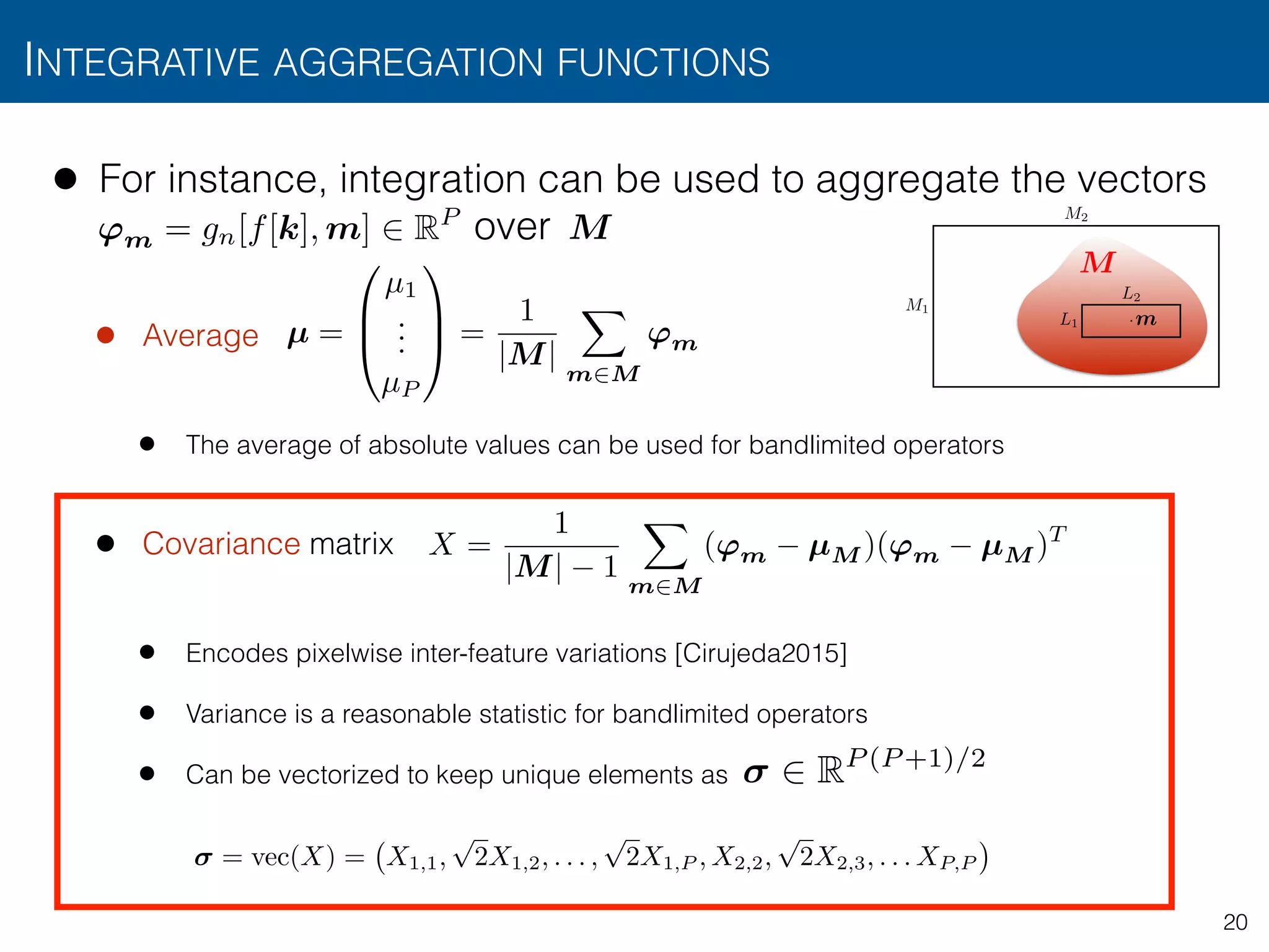• For instance, integration can be used to aggregate the vectors  
over
• Average
• The average of absolute values can be used for bandlimited operators
• Covariance matrix
• Encodes pixelwise inter-feature variations [Cirujeda2015]
• Variance is a reasonable statistic for bandlimited operators
• Can be vectorized to keep unique elements as
INTEGRATIVE AGGREGATION FUNCTIONS
20
M
• From texture operators to texture measurements
• The operator is typically applied to all positions
by “sliding” its window over the image
• Regional texture measurements can be obtained
aggregation of over a region of interest
• For instance, integration can be used to aggregate
• e.g., average:
L1
L2
M1
M2
L1 ⇥ · · · ⇥ Ld
·
gn(x, m)
µ 2 RP
gn(f(x), m) M
m
gn(f(x
µ =
0
B
@
µ1
...
µP
1
C
A =
1
|M|
Z
M
gn(f(x), m) p=1,...,P
dm
M
'm = gn[f[k], m] 2 RP
= vec(X) = X1,1,
p
2X1,2, . . . ,
p
2X1,P , X2,2,
p
2X2,3, . . . XP,P
X =
1
|M| 1
X
m2M
('m µM )('m µM )T
µ =
0
B
@
µ1
...
µP
1
C
A =
1
|M|
X
m2M
'm
2 RP (P +1)/2
 