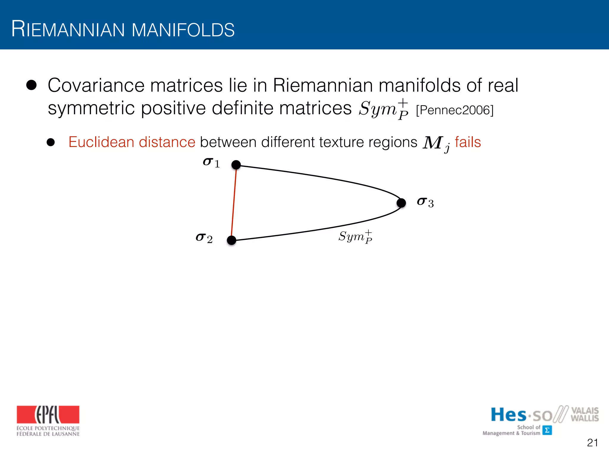 • Covariance matrices lie in Riemannian manifolds of real
symmetric positive deﬁnite matrices [Pennec2006]
• Euclidean distance between different texture regions fails
RIEMANNIAN MANIFOLDS
Sym+
P
Sym+
P
1
2
3
Mj
21
 