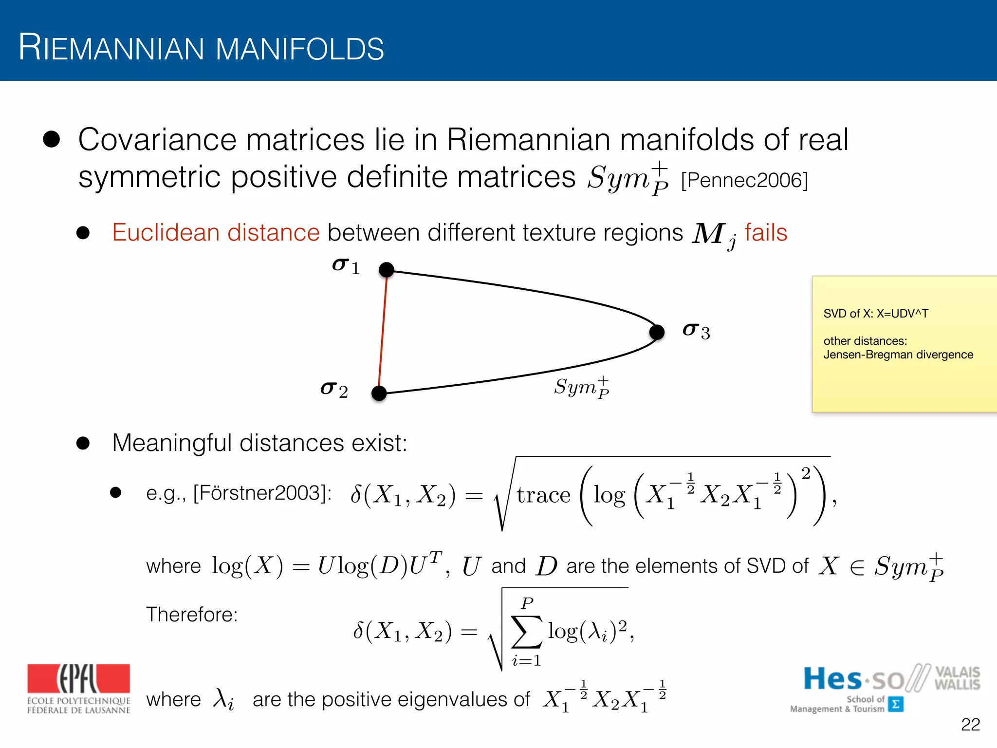 • Covariance matrices lie in Riemannian manifolds of real
symmetric positive deﬁnite matrices [Pennec2006]
• Euclidean distance between different texture regions fails
• Meaningful distances exist:
• e.g., [Förstner2003]:  
 
 
where and are the elements of SVD of  
 
Therefore:  
 
 
where are the positive eigenvalues of
RIEMANNIAN MANIFOLDS
Sym+
P
Sym+
P
1
2
3
(X1, X2) =
s
trace
✓
log
⇣
X
1
2
1 X2X
1
2
1
⌘2
◆
,
log(X) = Ulog(D)UT
,
SVD of X: X=UDV^T

other distances:

Jensen-Bregman divergence
U D X 2 Sym+
P
(X1, X2) =
v
u
u
t
PX
i=1
log( i)2,
X
1
2
1 X2X
1
2
1i
Mj
22
 