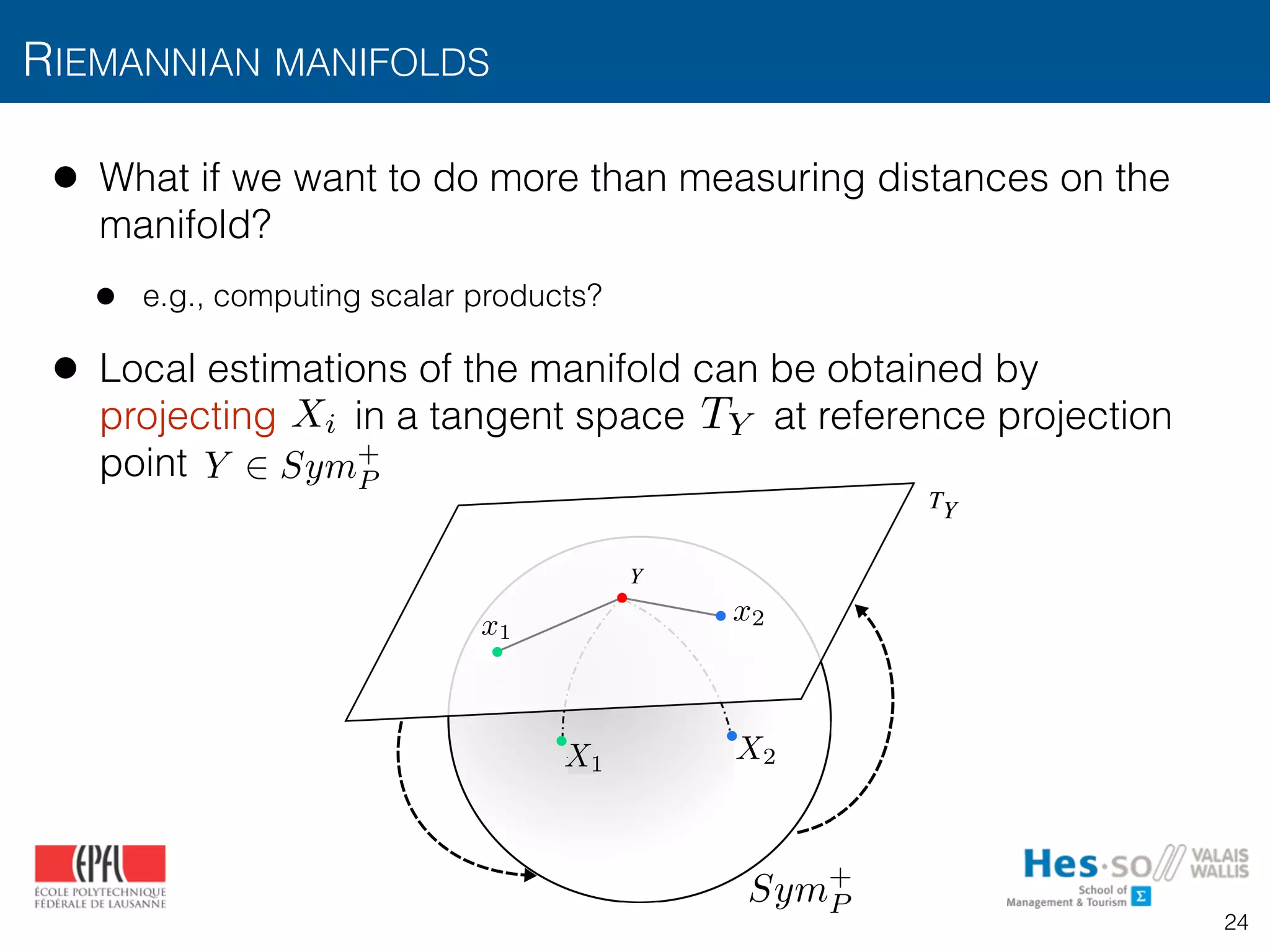 • What if we want to do more than measuring distances on the
manifold?
• e.g., computing scalar products?
• Local estimations of the manifold can be obtained by
projecting in a tangent space at reference projection
point
RIEMANNIAN MANIFOLDS
logY
TY
expY
Fig. 3: Mapping of points in a Sym+
manifold to the tangent
Riemannian
tion demonst
covariance de
b) the provid
are able to
and c) this c
knowledge o
and recurrenc
Xi
Y 2 Sym+
P
TY
X2X1
x2x1
Sym+
P
24
 