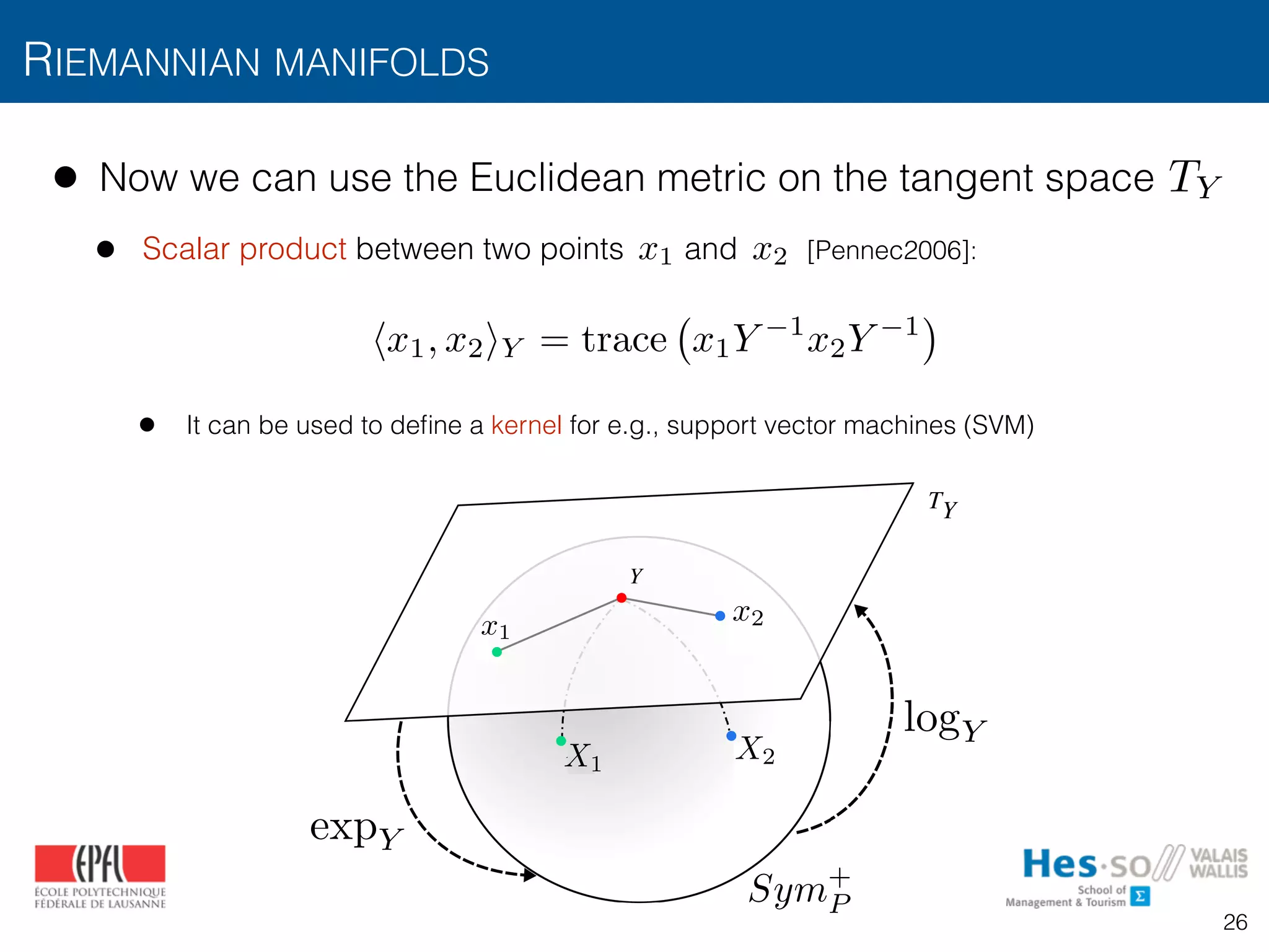 • Now we can use the Euclidean metric on the tangent space
• Scalar product between two points and [Pennec2006]:
• It can be used to deﬁne a kernel for e.g., support vector machines (SVM)
RIEMANNIAN MANIFOLDS
logY
TY
expY
Fig. 3: Mapping of points in a Sym+
manifold to the tangent
Riemannian
tion demonst
covariance de
b) the provid
are able to
and c) this c
knowledge o
and recurrenc
X2X1
x2x1
Sym+
P
logY
expY
TY
x2x1
hx1, x2iY = trace x1Y 1
x2Y 1
26
 